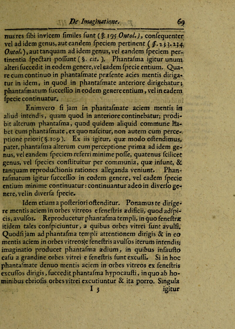 nusres fibi invicem fimiles funt (f. igy Ontolconfequenter yel ad idem genus, aut eandem fpeciem pertinent (jf. i $ 3.234* OntoU ), aut tanquam ad idem genus» vel eandem fpeciem per¬ tinentia fpe&ari poffunt (§. cit. ). Phantafma igitur unum alteri fuccedit in eodem genere,vel eadem fpecie entium. Qua¬ re cum continuo in phantafmate praefente acies mentis diriga¬ tur in idem, in quod in phantafmate anteriore dirigebatur; phantafmatum fuccedio in eodem genere entium»vel in eadem fpecie continuatur, Enimvero fi jam in phantafinate aciem mentis in aliud intendis, quam quod in anteriore continebatur; prodi¬ bit alterum phantafma, quod quidem aliquid commune lfa- bet cum phantafmate,ex quonafcitur,non autem cum perce¬ ptione priori{§. 109), Ex iis igitur, quae modo oftendimus, patet, phantafma alterum cum perceptione prima ad idem ge¬ nus, vel eandem fpeciem referri minime pofTe, quatenus fcilicet genus, vel fpecies conflituitur per communia, quae infunt, & tanquam reprodu&ionis rationes alleganda veniunt. Phan¬ tafmatum igitur fucceflio in eodem genere, vel eadem fpecie entium minime continuatur; continuantur adeo in diverfo ge¬ nere, vel in diverfa fpecie. Idem etiam a pofleriori offenditur, Ponamus te dirige¬ re mentis aciem in orbes vitreos e feneftris aedificii, quod adfpi- cis, avulfos. Reproducetur phantafma templi, in quo feneftrac itidem tales confpiciuntur, a quibus orbes vitrei funt avulfi, Quodfijam ad phantafma templi attentionem dirigis & in ea mentis aciem in orbes vitreosle feneftrisavulfos iterum intendis; imaginatio producet phantafma aedium, in quibus infaufto cafu a grandine orbes vitrei e feneftris funtexcufti. Si in hoc phantafmate denuo mentis aciem in orbes vitreos ex feneftris excuflbs dirigis , fuccedit phantafma hypocaufti, in quo ab ho¬ minibus ebriofis orbesvitrei excutiuntur & ita porro. Singula
