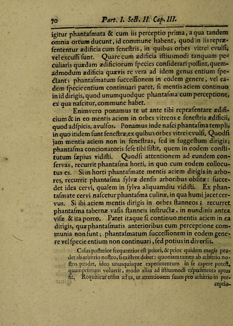 ■ ■- ' -■---:-- .■■ ■ ■— igitur phantafmata & cum iis perceptio prima, a qua tandem omnia ortum ducunt, id commune habent, quod in iisrepr*- fententur aedificia cum feneftris, in quibus orbes vitrei evulfi, vel excufli funt. Quare cum aedificia iftiusmodi tanquam pe¬ culiaris quaedam aedificiorum fpecies confiderari poffint, quem¬ admodum aedificia quaeris re vera ad idem genus entium fpe- dant; phantafmatum luccefiionem in eodem genere, vel ea¬ dem fpecieentium continuari patet, fi mentis aciem continuo in id dirigis, quod unumquodque phantafma cum perceptione, ex qua nafcitur, commune habet. Enimvero ponamus te ut ante tibi repraefentare aedifi¬ cium & in eo mentis aciem in orbes vitreos e feneftris aedificii, quod adfpicis, avulfos. Ponamus inde nafci phantafma templi, in quo itidem funtfeneftrae,ex quibus orbes vitrei evulfi. Quodli jam mentis aciem non in feneftras, fed in fuggeftum dirigis; phantafma concionaroris fefe tibififtit, quem in eodem confti- tutum fsepius ridifti. Quodfi attentionem ad eundem con¬ fervas , recurrit phantafma horti, in quo cum eodem collocu¬ tus es. Si in horti phantafmate mentis aciem dirigis in arbo¬ res, recurrit phantafma fylvae denfis arboribus obfitae: fucce- det idea cervi, qualem in fylva aliquamdiu vidifti. Ex phan¬ tafmate cervi nafcetur phantafma culinae, in qua humi jacet cer¬ vus. Si ibi aciem mentis dirigis in orbes ftanneos j recurret phantafma tabernae vafis ftanneis inftrudae, in nundinis antea vifae & ita porro. Patet itaque 11 continuo mentis aciem in ea dirigis, quaephantafmatis anterioribus cum perceptione com¬ munia non funt; phantafmatum fuccelTionem in eodem gene¬ re vel fpecie entium non continuari, fed potius in diverfis. Cadis pofterior frequentior eft priori, & prior quidem magis pea- det ab arbitrio noftro, fi exiftete debet: quoniam tamen ab arbitrio no • ftro prndet, ideo unusquisque experimentum in fe capere poteft, quamprimum voluerit, modo alias ad iftiusmodi experimenta aptus fit. Requiritur enim ad ea, ut attentionem fuam pro arhitrio in per- ceptio-