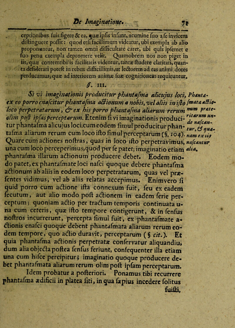 4 . .. . ... —— » — ' 1 ummrnmmmmrn „ ceptianibus fuis figere & ea, qua: ipfis infunt, acumine fuo a fe invicem diftinguere poffit: quod etfi facillimum videatur, ubi exempla ab alio proponuntur, non-tamen omni difficultate caret, ubi quis ipfemet e fuo penu exempla depromere velit. Quamobrem nos non piget in iis, qua: contemtibiiis facilitatis videntur, tantae ftudere claritati, quan¬ ta defiderari poteft in rebus difficillimis,ut lectorem ad eas animi dotes perducamus, qua; ad interiorem anima: fua; cognitionem requiruntur. /. III. - Si vi imaginationis producitur phantafma alicujus loci, Phanta- ex eo porro enafcitur phantafma aBionum a nobis, vel aliis in ijlo [enata loco perpetratarum, &cx his porro phantafma aliarum rerum nam fr*,e‘ olim poft ipfasperceptarum. Etenim fi vi imaginationis produci- tur phantafma alicujus lochcum eodem fimul producitur phan- tafma aliarum rerum cum loco ifto fimul perceptarum (§. 104). nam exiit ‘ Quare cum adiones noftras, quas in loco ifto perpetravimus, nafcantar una cum loco perceperimus,quod per le patet; imaginatio etiam *liat phanrafma illarum adionum producere debet. Eodem mo¬ do patet, ex phantafmate loci nafci quoque debere phantafma adionum abaliisin eodem loco perpetratarum, quas vel pr*- fentes vidimus, vel ab aliis relatas accepimus. Enimvero fi quid porro cum adione ifta connexum fuit, feu ex eadem fecutum, aut alio modo poft adionem in eadem ferie per¬ ceptum ; quoniam adio per tradum temporis continuata u- na cum ceteris, quae ifto tempore contigerunt, & in fenfiis iioftros incurrerunt, percepta fimul fuit, ex phantafmate a- dionis enalci quoque debent phantafmata aliarum rerum eo¬ dem tempore, quo adio duravit, perceptarum ( §. cit.). Et quia phantafma adionis perpetratae confervatur aliquandiu, dum aliaobjedapoftea fenfus feriunt, conlequenter illa etiam una cum hifce percipitur; imaginatio quoque producere de¬ bet phantafmata aliarum rerum olim poft ipfam perceptarum. Idem probatur a pofteriori. Ponamus tibi recurrere phantafma aedificii in platea fiti, in qua fapius incedere folitus . ? : ' ^ fuifti, ’