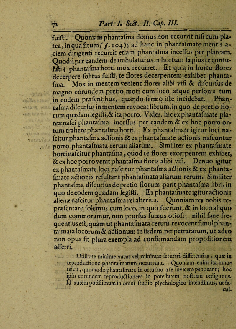 fuifti. Quoniam phantafma domus hon recurrit nifi cum pla¬ tea , in qua fitumf /. 104)5 ad hanc in phantafmate mentis a- ciern dirigenti recurrit etiam phantafma inceffus per plateam. Quodli per eandem deambulaturus in hortum faepiustecontu- fifti; phantafma horti mox recurret. Et quia in horto flores decerpere folitus fuifti, te flores decerpentem exhibet phanta¬ fma. Mox in mentem venient flores alibi vifi & difcurfus de magno eorundem pretio moti cum loco atque perfonis tum in eodem pratfentibus, quando fermo ifte incidebat. Phan¬ tafma difcurfus in mentem revocat librum, in quo de pretio flo¬ rum quaedam iegifti,& ita porro. Vides, hicexphantafmate pla¬ teae nafei phantafma inceffus per eandem & ex hoc porro or* tum trahere phantafma horti. Ex phantafmate igitur loci na- fcitur phantafma adionis & ex phantafmate adionis nafcuntur porro phantafmata rerum aliarum* Similiter ex phantafmate horti nafeitur phantafma, quod te flores excerpentem exhibet, & ex hoc porro venit phantafma floris alibi vifi. Denuo igitur ex phantafmate loci nafeitur phantafma adionis & ex phanta¬ fmate adionis refultant phantafmata aliarum rerum. Similiter phantafma difcurfus de pretio florum parit phantafma libri, in quo de eodem quaedam legifti. Ex phantafmate igitur adionis alienae nafeitur phantafma rei alterius. Quoniam re« nobis re- prarfentare folemus cum loco, in quo fuerunt, & in loco aliquo dum commoramur, non prorfus fumus otiofi; nihil fane fre* quentiuseft,quam ut phantafmata rerum revocent fithulphan- talmata locorum & adionum in iisdem perpetratarum, ut adeo non opus fit plura exempla ad confirmandam propofitionem afferri. Utilitate minime vacat vel minimas femtari differentias , quse ia teprodudlione phantafmatum occurrunt. Quoniam enim ita inno- teicit, quomodo phantafmata in ortu fuo a fe invicem pendeant; hoc ipfo eorundem reprodu&ionem in poteftatem noftram redigimus. Id autem potiffimum in omni ftudio ptychologico intendimus, ut fa* cui-