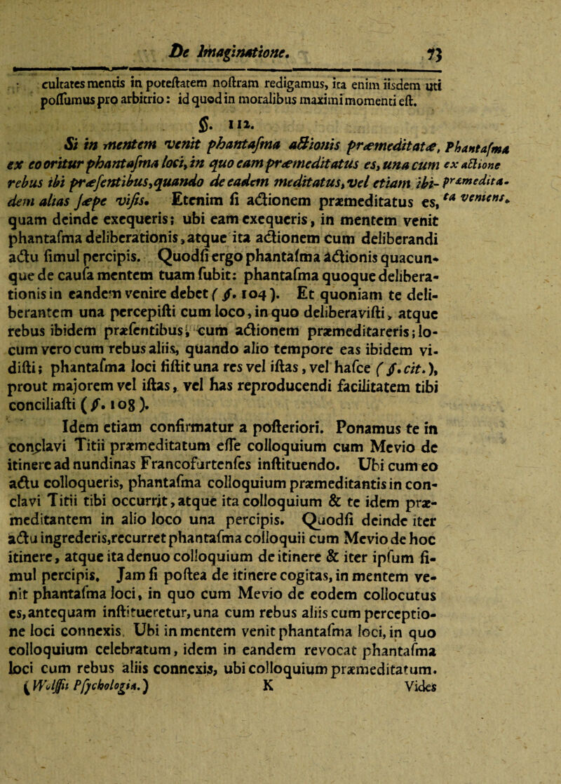 cultatcs mentis inpoteftatem noftrapi redigamus, ita enim iisdem uti poflumus pro arbitrio: id quod in moralibus maximi momenti eft. $. II». & in rnentem venit phantafma aBionis pr<emeditat<e, Phantafma ex eo oritur phantafma lociftn quo eam praemeditatus es, una cum exattione rebus ibi pr<efentibus >quando de eadem meditatus %vel etiam ibi- pre,m edit a • dem altas J<epc vifis. Etenim fi adionem praemeditatus es,ta vemens+ quam deinde exequeris; ubi eam exequeris, in mentem venit phantafmadeliberationis,atque ita adionem cum deliberandi adu fimul percipis. Quodfiergo phantafma adionis quacun¬ que de caufa mentem tuamfubit: phantafma quoque delibera¬ tionis in eandem venire debet ( $. toq ). Et quoniam te deli¬ berantem una percepifti cum loco, in quo deliberavifti > atque rebus ibidem prafentibus. Cum adionem praemeditareris; lo¬ cum vero cum rebus aliis, quando alio tempore eas ibidem vi- difti; phantafma loci fiftit una res vel iftas, vel hafce ( /. cit.), prout majorem vel iftas, vel has reproducendi facilitatem tibi conciliafti (/.108). Idem etiam confirmatur a pofteriori. Ponamus te in conclavi Titii praemeditatum efle colloquium cum Mcvio de itinere ad nundinas Francofurtenfes inftituendo. Ubi cumeo adu colloqueris, phantafma colloquium praemeditantis in con¬ clavi Titii tibi occurrit, atque ita colloquium & te idem prae- meditantem in alio loco una percipis. Quodfi deinde iter adu ingrederis,rccurret phantafma colloquii cum Meviodehoc itinere, atque ita denuo colloquium de itinere & iter ipfum fi¬ mul percipis. Jam fi poftea de itinere cogitas, in mentem ve¬ nit phantafma loci, in quo cum Me vio de eodem collocutus es,antequam inftitueretur,una cum rebus aliis cum perceptio¬ ne loci connexis, Ubi in mentem venit phantafma loci, in quo colloquium celebratum, idem in eandem revocat phantafma tori cum rebus aliis connexij, ubi colloquium praemeditatum, i Woljfu Pfjchologi*.) K VideS