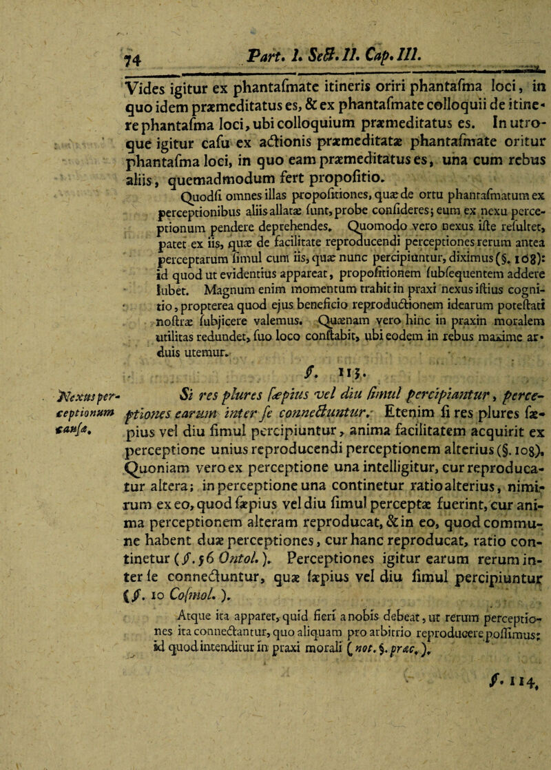 jNextts per- ceptionum 74 Part. L SeB.lL Cap.Ill. Vides igitur ex phantafmate itineris oriri phantafma loci, irc quo idem praemeditatus es, & ex phantafmate colloquii de itine- rephantafma loci, ubi colloquium praemeditatus es. In utro¬ que igitur cafu ex a&ionis praemeditatae phantafmate oritur phantafma loci, in quo eam praemeditatus es, una cum rebus aliis, quemadmodum fert propofitio. Quodfi omnes illas propofitiones,quaede ortu phantafmatum ex perceptionibus aliis allatae fnnt, probe confideres; eum ex nexu perce¬ ptionum pendere deprehendes* Quomodo vero nexus ifte refultet, patet ex iis, quae de facilitate reproducendi perceptiones rerum antea perceptarum fimul cum iis, quae nunc percipiuntur, diximus (§* ic>8)' id quod ut evidentius appareat, propofitionem fubfequentem addere iubet. Magnum enim momentum trahit in praxi nexus iflius cogni- * tio, propterea quod ejus beneficio reprodudionem idearum poteftati noftrae fubjicere valemus. Quaenam vero hinc in praxin moralem utilitas redundet, fuo loco conflabit, ubi eodem in rebus maxime ar¬ duis utemur. - /. Uh Si res plures [<epius vel diu fimul percipiantur, perce¬ ptiones earum inter fe conneBuntur. Etenim fi res plures fae- pius vel diu fimul percipiuntur, anima facilitatem acquirit ex perceptione unius reproducendi perceptionem alterius (§. 108)* Quoniam vero ex perceptione una intelligitur, curreproduca- tur altera; in perceptione una continetur ratio alterius, nimi¬ rum ex eo, quod fipius vel diu fimul perceptae fuerint, cur ani¬ ma perceptionem alteram reproducat, & in eo, quod commu¬ ne habent duae perceptiones, cur hanc reproducat, ratio con¬ tinetur (/.56 OntoL )* Perceptiones igitur earum rerum in¬ ter le conne&untur, quae faepius vel diu fimul percipiuntur (/• 10 CofmoL )r Atque ita apparet, quid fieri a nobis debeat, ut rerum perceptio¬ nes ita connedantur, quo aliquam pro arbitrio reproducerepofiimus% id quod intenditur In praxi morali ( not. $. prae. '). f. 114,