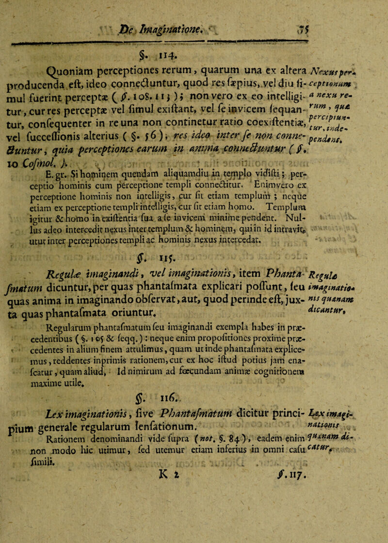 r _ - ~ . .— 1 1  . 'J §• Quoniam perceptiones rerum, quarum una ex altera Nexutp?** producenda eft, ideo connedluntur, quod res faepius, vel diu ii-ceptiomm . mul fuerint perceptae ( /. 108. i i} ) > non vero ex eo inteHigi- * »**» re- tur, curres perceptae vel fimul exiftant, vel feinvicem (equan- r/tm* tur, confequenter in re una non continetur ratio coextftentiae, vel fucceffionis alterius ( §. 56); res ideo inter fe non conne- ^ndens* Suntur, quia perceptiones earum in anima conntSuniur (/* 10 CoftnoL f ; r v.T: */. / • . E. gr. Si hominem quendam aliquamdiu in templo vidifti; per¬ ceptio hominis cum perceptione templi conne&itur. Enim vero ex perceptione hominis non inteliigis, cur (it etiam templum ; neque etiam ex perceptione templi inteliigis, cur (it etiam homo. Templum igitur & homo in exiftentia fiia a (e invicem minime pendent. Nul¬ lus adeo intercedit nexus inter templum & hominem, qui in id intravit* utut inter perceptiones templi ac hominis nexus intercedar. §. ny. Regul<e imaginandi, vel imaginationis, item Phanta (matum dicuntur, per quas phantafmata explicari poflunt, (eu quas anima in imaginando obfervat,aut, quod perinde eft, jux¬ ta quas phantafmata oriuntur* Regularum phantafraatum feu imaginandi exempla habes in prae¬ cedentibus ( §. 105 & feqq.): neque enim propofitiones proxime prae¬ cedentes in alium finem attulimus, quam ut inde phantaimata explice¬ mus, reddentes inprimis rationem,cur ex hoc iftud potius jam ena- fcatur, quam aliud, Id nimirum ad foecundam animse cognitionem maxime utile* §. Il6. Lex imaginationis, fi ve Phantafmatum dicitur princi¬ pium generale regularum lenfationum. 1 Rationem denominandi vide fupra (not. §.84 ), eadem enim non modo hic utimur, fed utemur etiam inferius in omni cafu fimili* ;. * - •• Re gutti imaginatio* nis quanam dicantur» Lex imagi¬ nationis qux na m di« catar< ■>.