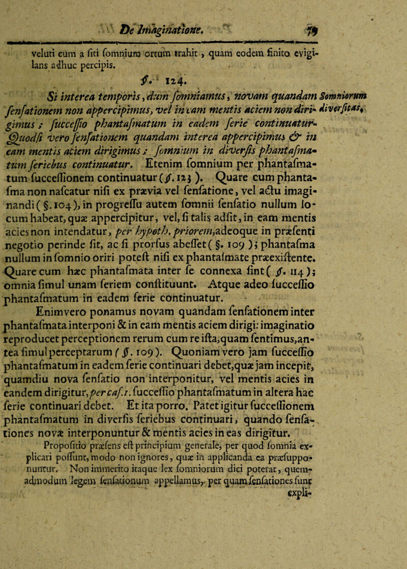 veluti cum a (iti fomnium ortum irahit, quam eodem finito evigi¬ lans adhuc percipis. I24. Si interea temporis, dum fomntamus, novam quandam Somniorum fenfationem non appercipmius, vel in t am mentis aciem non diri* divcrfitafi¬ gimus / fucceffio phantafmatum in eadem ferie continuatur« (ffuodft vero fenfationem quandam interea appercipimm & in eam mentis aciem dirigimus ; fomnium in diverfis phantafma• tum feriebus continuatur. Etenim fomnium per phantafma¬ tum fucceflionem continuatur (/. 123 ). Quare cum phanta¬ fma non nafcatur nifi ex praevia vel fenfatione, vel a&u imagi¬ nandi ( §. 104), in progreffu autem fomnii fenfatio nullum lo¬ cum habeat, quae appercipitur, vel, fi talis adfit,in eam mentis ades non intendatur, per hypoth,prior em^Azoopie. in prsefenti negotio perinde fit, ac fi prorfus abe(Tet( §. 109 ); phantafma nullum in fomnio oriri poteft nifi ex phantafmate praeexiftente. Quare cum haec phantafmata inter fe connexa fint( /. 114); omnia fimul unam feriem conftituunt. Atque adeo fucceffio phantafmatum in eadem ferie continuatur. Enim vero ponamus novam quandam fenfationem inter phantafmata interponi & in eam mentis aciem dirigi: imaginatio reproducet perceptionem rerum cum re ifta,quam fentimus,an- tea fimul perceptarum ( 109 ). Quoniam vero jam fucceffio phantafmatum in eadem ferie continuari debet,quae jam incepit, quamdiu nova fenfatio non interponitur, vel mentis acies in eandem Amg\tnr,percafi. fucceffio phantafmatum in altera hac ferie continuari debet. Et ita porro. Patet igitur fucceflionem phantafmatum in diverfis feriebus continuari, quando fenfa- tiones novas interponuntur & mentis acies in eas dirigitur. Propofitio piasfens eh: principium generale, per quod fornnia ex¬ plicari poffunr, raodo non ignores , quae in applicanda ca praefuppo- niumrr. Non immerito iraque lex (omniorum dici poterat, quem¬ admodum legem (enfationum appellamus, per quamfenfationes fune ~ ”Y ? ~~ r ' expli-