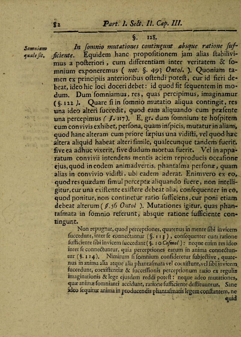 qmUjli, ft Pai*t. L Sdt. II. Caf>. III. 'T - - - - -- ' §, ng. In fomnio mutationes contingunt absque ratione fuf¬ ficiente. Equidem hanc propofitionem jam alias ftahilivi- mus a pofteriori, cum differentiam inter veritatem & fo- mnium exponeremus ( not. §. 4P3 OntoL ). Quoniam ta¬ men ex principiis anterioribus oftendi poteft, cur id fieri de¬ beat, ideo hic loci doceri debet : id quod fit fequentemin mo¬ dum. Dum fomniamus, res, quas percipimus, imaginamur (§. 121 ). Quare fi in fomnio mutatio aliqua contingit, res una ideo alteri fuccedit, quod eam aliquando cum praefente una percepimus ( /^117). E. gr. dum (omnium te hofpitem cum convivis exhibet, perfona, quam infpicis, mutatur in aliam» quod hanc alteram cum priore fsepius una vidifti, vel quod haec altera aliquid habeat alterifimile, qualecunque tandem fuerit, five ea adhuc vixerit, five dudum mortua fuerit. Vel in appa¬ ratum convivii intendens mentis aciem reproducis occafione ejus, quod in eodem animadvertis, phantafma petfonse, quam alias in convivio vidifti, ubi eadem aderat Enimvero ex eo, quod res quadam fimul percepta aliquando fuere, non intelli- gitur,cur una exiftenteexiftere debeat alia, confequenter in eo, quod ponitur,non continetur ratio fufficiens,eur poni etiam debeat alterum(/.56 Qntol ). Mutationes igitur, quas phan- tafmata in fomnio referunt, absque ratione fufficiente con¬ tingunt. > v - Non repugnat, quod perceptiones, quatenus io mente (ibi invicem fuccedunt, inter fe eonnedtantur (§. 1 1 $ ) , confequenter cum ratione- fuffierenre libi invicem (ucccdant (§. 1 o Cofmol) r neque enim res ideo- inter fe conned:unrur, quia perceptiones earum in anima conneftun- au* (§. 114 )* Nimirum fi fomnium confideretur fubjeflive, quate¬ nus in anima alia atque alia phantafmatave] cot xiftunt,vel fibi in vicem fuccedunt, eoexiftentis & fucceffionis perceptionum ratio ex regulis imaginationis & lege ejusdem reddi poteft: neque adeo mutationes, quas animae fomniantr accidunt, ratrone fufficiente deftituuntur» Sane ideo (equitur anima in producendis phantafmaris legem conflantem, ne