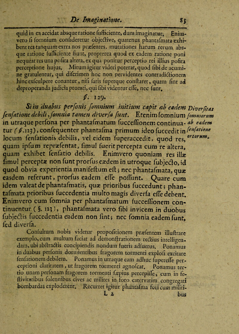 quid in ea accidat absque ratione fufficiente, dura imaginatur. Enira- vero fi fomnium confideretur obje&ive, quatenus phantafmata exhi¬ bent res tanquamexrra nos pratentes, mutationes harum rerum abs¬ que ratione (afficiente fiunt, propterea quod ex eadem ratione poni nequeat res una pofita altera, ex qua ponitur perceptio rei illius pofita perceptione hujus. Mirum igitur videri poterat, quod (ibi de acumi¬ ne gratulentur, qui difcrimen hoc non pervidentes contradidHonenx hincexfculpere conantur, nifi fatis fuperque conftaret, quam fint ad deproperanda judicia promci, qui fibi videntur ede, nec funr, 129. Si in duabus per/onis /omnium initium capit ab eadem Diverfitas fenfatione debili > fomnia tamen diverfa funt. Etenim (omnium /'omniorum in utraque perfona per phantafmatum fucceflionem continua- *b eadem tur (if. 123),confequenter phantafma primum ideofucceditin locum fenfationis debilis, vel eidem fuperaccedit, quod rts/rter*sm+ quam ipfum reprsefcntat, fimul fuerit percepta cum re altera, quam exhibet fenfatio debilis. Enimvero quoniam res illse fimul perceptae non funt prorfuseaedem in utroque fubjedo,id quod obvia experientia manifeftum eft ; nec phantafmata, quse easdem referunt, prorfus eadem e(Te pofTunt. Quare cum idem valeat de phantafmatis, quae prioribus fuccedunt; phan¬ tafmata prioribus fuccedentia multo magis diverfa efle debent. Enimvero cum fomnia per phantafmatum fucceffionem con¬ tinuentur ( §. 12;}, phantafmata vero fibi invicem in duobus fubjeftis fuccedentia e&dem non fint; nec fomnia eadem funt, fed diverfa. . Conlultum nobis videtur propofitionem praefentem illuftrare exemplo, cum multum faciat ad demonfirationem re&ius intelligen- dam, ubi abftra&is concipiendis nondum fueris adfuerus. Ponamus in duabus perfonis dormientibus fragorem tormenti explofi excitare fenfationem debilem. Ponamus in utraque eam adhuc (uperefife per¬ ceptioni claritatem, ut fragorem tormenti agnofcat. Ponamus ter¬ tio unam perfonam fragorem tormenti fiepius perccpiife, cum in fe- ftivitatibus folennibus cives ac milites in roro catervatim congregati bombardasexploderent. Recurret igitur phantafma foricummiliti- L 2» bus