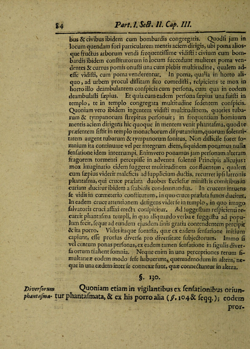 _______ __________■*.. ■— ■— ■ i.. bus & civibus ibidem cum bombardis congregatis. Quod fi jam m locum quendam fori particularem mentis aciem dirigis, ubi poma alios- quefrudus arborum vendi frequentiffime vidifti: civium cum bom- bardis ibidem confiittitorum in locum fuccedunt mulieres poma ven¬ dentes Sc currus pomis onufti una cum plebis multitudine, qualem ad- cffie vidiffi, cum poma venderentur* In poma, qualia in horto ali¬ quo , ad urbem procul difiitam fico comedifti, refpiciens te mox in horto illo deambulantem confpicis cum perfona, cum qua in eodem deambulaffi fiepius. Et quia cum eadem perfona frpius unafuiffi in templo, te in templo congregata multitudine fedetitem confpicis. Quoniam vero ibidem ingentem vidiffi multitudinem, quoties tuba¬ rum 8c tympanorum ftrepitus perfotiuit j fn frequentiam hominum mentis aciem dirigens hic quoque in mentem venit phantafma, quod te pudentem fiftitin templo monachorum difputantium,quorum folenni- tatem augent tubarum & tympanorum fonitus. Non difficile foret fo- mnium ita continuare vel per integrum diem, fiquidem ponamus_nulls ienfacione idem interrumpi. Enimvero ponamus jam perfonam alteram fragorem tormenti percepifie in adventu folenni Principis alicujus: mox imaginatio eidem fuggeret multitudinem confluentem, qualem cum fepius viderit maleficis adlupplicium dudis, recurret ipfi latronis phantafma, qui cruce prxlata duobus Eeclefue miniffiis commbusin curiam ducitur ibidem a fcabmis condemnandus. In crucem intutns le vidit in coeme ter io conffitutum, in quo cruce p radat a funus ducitur. In eadem cruce attentionem defigens videt fe in templo, in quo imago falvatoris cruci affixi eredi confpicttur. Ad luggefrum reficienti re¬ currit phantafma templi, in quo aliq uando verba e fuggeftu ad popu¬ lum fecit, feque ad eundem ejusdem finis gratia contendentem percipit ira porro. Vides itaque fomtfia, qute ex eadem fenfatione initium capiunt, effe prorfus drverfii pro diverfitate fubjedoruin. Immo fi vel centum ponas perfonas, ex eadem tamen fenfatione m figulis drver* fa ortum trahent fomnta. Neque enim in una perceptiones rerum fi- multaneoe eodem modo fefe habuerunt, quemadmodum in altera, ne* que in una eaedem inter le connexae fuot, quae conneduntur in altera. §. IJO. Diverforum Quoniam etiam in vigilantibus ex fenfationibus orlurv phavtafm*- tur phantafmata, & ex his porro alia (104& feqq,); eodem pror-