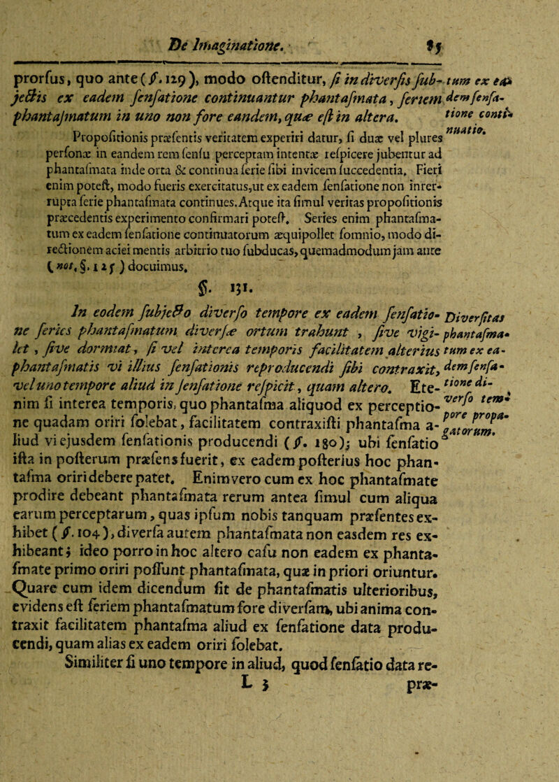 ... ■||1 — ■ 'i. . ■ —■— . ... prorfus, quo ante (129 ), modo oftenditur, fi indiverfis fub- tum ex e& je&is ex eadem fenfatione continuantur phantafmata, feriem dewfenfa- phantajmatum in uno non fore eande?n,qu<e e(lin altera. tioneconth Propofitionis pnefentis veritatem experiri datur, fi duae vel plures nHAtt(>' perfonx in eandem rem fenfu perceptam intentae lelpicere jubentur ad phantalmata inde orta & continua ferie fibi invicem (uccedentia, Fieri enim poteft, modo fueris exercitatus,ut ex eadem fenfatione non inter¬ rupta ferie phantafmata continues. Atque ita fimul veritas propo(itionis praecedentis experimento confirmari poteft, Series enim phantafma- tum ex eadem fenfatione continuatorum a^quipollet fomnio, modo di- redionem aciei mentis arbitrio tuo fubducas,quemadmodum jam aure t noti §,125’) docuimus, §• W- In eodem fubje&o diverfo tempore ex eadem fenfatio¬ ne feries phantafmatum diverfce ortum trahunt , fivc 'Vigi¬ let , five dormiat r (i vel interca temporis facilitatem alterius phantafmatis vi illius fenfationis rtproduccndi fihi contraxity vel uno tempore aliud in fenfatione rejpicit, quam altero, Ete¬ nim fi interea temporis, guo phantafma aliquod ex perceptio¬ ne quadam oriri folebat, facilitatem contraxifii phantafma a - liud vi ejusdem fenfationis producendi (jf. i&o)^ ubi fenfatio ifta in pofterum praeiens fuerit, ex eadem pofterius hoc phan¬ tafma oriri debere patet. Enim vero cum ex hoc phantafmate prodire debeant phantafmata rerum antea fimul cum aligua earum perceptarum, quas ipfum nobis tanquam pracfentesex¬ hibet (jf. 104 ), efiverla autem phantafmata non easdem res ex¬ hibeant) ideo porro in hoc altero cafu non eadem ex phanta¬ fmate primo oriri poffunt phantafmata, quse in priori oriuntur* Quare cum idem dicendum fit de phantafmatis ulterioribus, evidens eft feriem phantafmatum fore diverfatn» ubi anima con¬ traxit facilitatem phantafma aliud ex fenfatione data produ¬ cendi, quam alias ex eadem oriri folebat. Similiter fi uno tempore in aliud, quod fenfatio data re- L $ prat- Diverfttas phantafma* tum ex ea¬ dem fenfa • tione di¬ verfo tem¬ pore propa¬ gatorum.