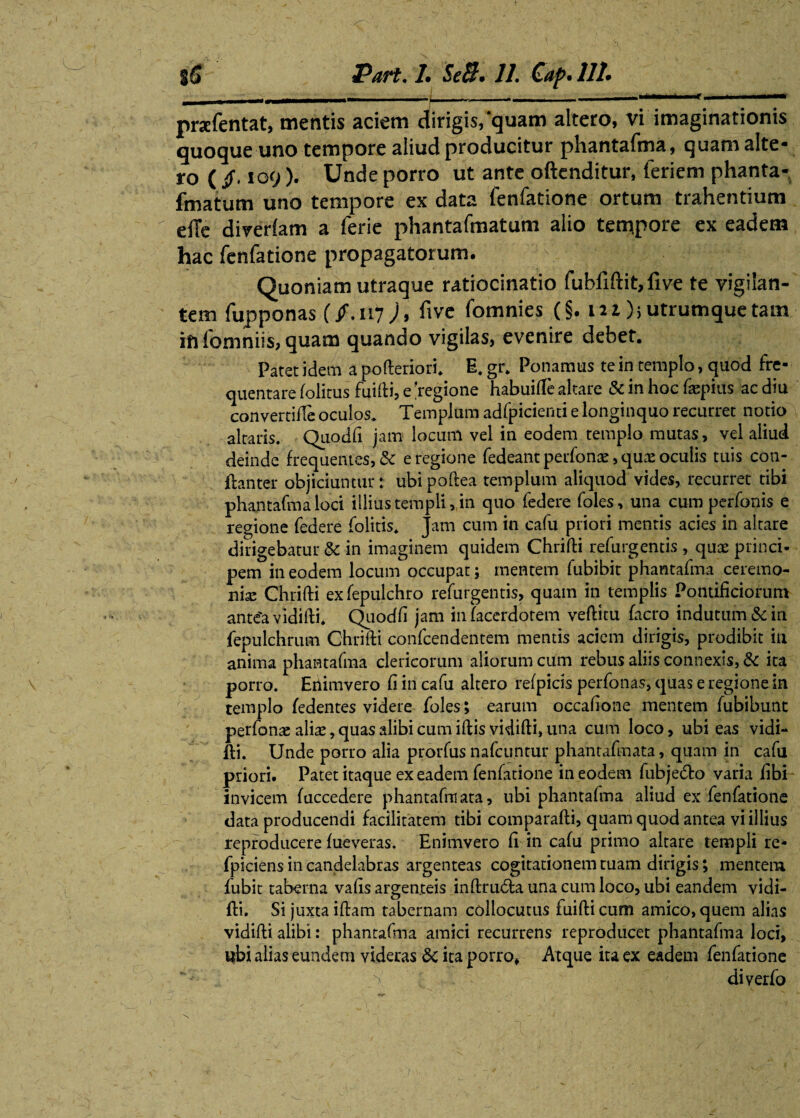< |5 Part. L SeB» 11. Caf>* 111* — ■ —? -- i ... ■ ■— prafentat, mentis aciem dirigis, quam altero, vi imaginationis quoque uno tempore aliud producitur phantafma, quam alte¬ ro ( /, 109 )• Unde porro ut ante oftenditur, feriem phanta- fmatum uno tempore ex data fenfatione ortum trahentium efie diverlam a ferie phantafmatum alio tempore ex eadem hac fenfatione propagatorum. \ ■ f Quoniam utraque ratiocinatio fuhllftit,five te vigilan¬ tem fupponas (/.117 )> fi ve fomnies (§. m ); utrumque tam in fomniis, quam quando vigilas, evenire debet. Paret idem a pofteriori. E. gr. Ponamus te in templo, quod fre¬ quentare folitus fuifti, e 'regione habuilTe altare & in hoc faepius ac diu convertifte oculos. Templum adfpicienti e longinquo recurret notio altaris. Qiiodfi jam locum vel in eodem templo mutas, vel aliud deinde frequentes, & e regione fedeant perfonas, qux oculis tuis con- ftanter objiciuntur: ubipoftea templum aliquod vides, recurret tibi phantafma loci illius templi, in quo federe foles, una cum perfonis e regione federe {olitis* Jam cum in cafu priori mentis acies in altare dirigebatur & in imaginem quidem Chrifti refurgentis , quae princi¬ pem in eodem locum occupat; mentem fubibit phantafma ceremo¬ nia Chrifti ex fepulchro refurgentis, quam in templis Pontificiorum antea vidifti. Quodft jam infacerdotem veftitu facro indutum & iri fepulchrum Chrifti confcendentem mentis aciem dirigis, prodibit in anima phantafma clericorum aliorum cum rebus aliis connexis, & ita porro. Enimvero fi in cafu altero refpicis perfonas, quas e regione in templo fedentes videre foles; earum occaftone mentem fubibunt perfonas aliae, quas alibi cum iftis vidifti, una cum loco, ubi eas vidi¬ fti. Unde porro alia prorfus nafcuntur phantafmata, quam in cafu priori. Patet itaque ex eadem fenfatione in eodem fubje&o varia libi invicem faccedere phantafmata, ubi phantafma aliud ex fenfatione data producendi facilitatem tibi comparafti, quam quod antea vi illius reproducere fueveras. Enimvero li in cafu primo altare templi re- fpiciens in candelabras argenteas cogitationem tuam dirigis; mentem fubit taberna valis argenteis inftru6fca una cum loco, ubi eandem vidi¬ fti. Si juxta iftam tabernam collocutus fuifticum amico, quem alias vidifti alibi: phantafma amici recurrens reproducet phantafma loci, ubi alias eundem videras &c ita porro» Atque ita ex eadem fenfatione diverlo
