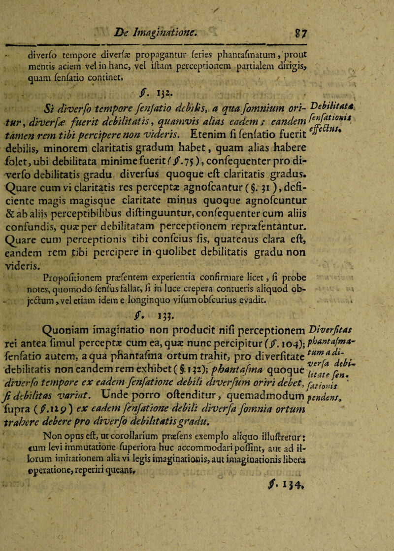 diverfo tempore diverte propagantur feries phanrafmatum, prout mentis aciem vel in hanc, vel illam perceptionem partialem dirigis, quam fenfatio continet. f. 13 z. Si diverfo tempore fenjatio debilis, a qua fonmium ori- Debilitata tur, diverfo fuerit debilitatis, quamvis alias eadem y eandem fiffa tamen rem tibi percipere non videris. Etenim fi fenfatio fuerit H * debilis, minorem claritatis gradum habet, quam alias habere foiet,ubi debilitata minime fuerit^/. 75), confequen ter pro di¬ verfo debilitatis gradu diverfus quoque eft claritatis gradus. Quare cum vi claritatis res perceptas agnofcantur (§. 31), defi¬ ciente magis magisque claritate minus quoque agnofcuntur & ab aliis perceptibilibus diftinguuntursconfequenter cum aliis confundis, quas per debilitatam perceptionem reprafentantur. Quare cum perceptionis tibi confcius fis, quatenus clara eft, eandem rem tibi percipere in quolibet debilitatis gradu non videris. 1 / Propofitionem prasfentem experientia confirmare licet, ii probe notes, quomodo fenfus fallat, fi in luce crepera contueris aliquod ob- jedum > vel etiam idem e longinquo vitem obfcurius evadit. /• m Quoniam imaginatio non producit nifi perceptionem Diverfitas rei antea fimul perceptae cum ea, quae nunc percipitur (f. fenfatio autem, a qua phantafma ortum trahit, pro direrfitate debilitatis non eandem rem exhibet (§,132); phantafma quoque ** diverfo tempore ex eadem fenfatione debili diverfum oriri debet, fat fanis fi debilitas variat. Unde porro oftenditur , quemadmodum fsndews, lupra ( /. fip) ex eadem fenfatione debili diverfa fomni a ortum trahere debere pro diverfo debilitatis gradu. Non opus eft, ut corollarium prsefens exemplo aliquo illuffretur : cum levi immutatione teperiora huc accommodari poffint, aut ad il¬ iorum imitationem alia vi legis imaginatiams, aut imaginationis libera operatione, reperiri queant.