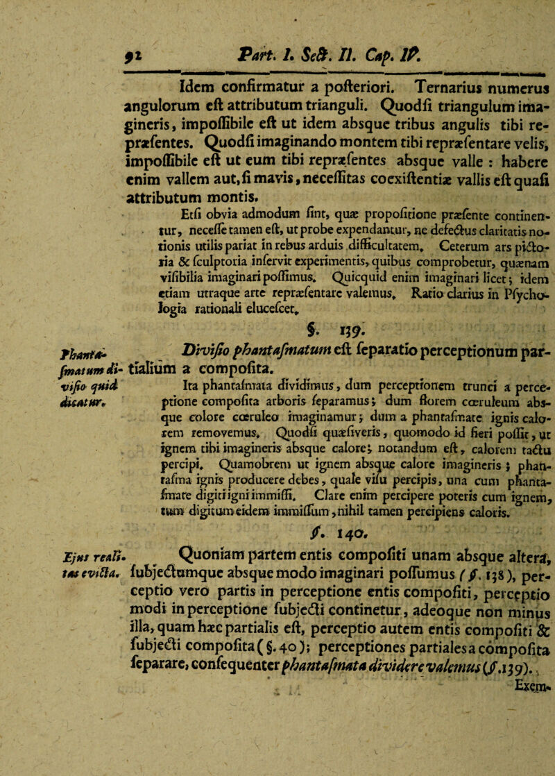 Idem confirmatur a pofteriori. Ternarius numerus angulorum eft attributum trianguli. Quodfi triangulum ima¬ gineris, impoffibile eft ut idem absque tribus angulis tibi re- praefentes. Quodfi imaginando montem tibi repraefentare velis, impoffibile eft ut eum tibi reprafefttes absque valle : habere enim vallem aut,fi mavis,neceffitas coexiftentiae vallis eft quafi attributum montis. Edi obvia admodum fint, quae propofitione pradente continen- lur, necefle tamen eft, ut probe expendantur, ne defe&us claritatis na¬ tionis utilis pariat in rebus arduis difficultatem. Ceterum ars pi&o- lia & fculptoria infervit experimentis, quibus comprobetur, qusenam vifibilia imaginari poffimus. Qiiicquid enim imaginari licet; idem etiam utraque arte repradentare valemus. Ratio darius in Pfycho logia rationali ducefcet. §. n9- Thanta* Divifio phantafmatum eft feparatio perceptionum par- fmatttmdi- tialium a compofita. vifio quid Ita phantafmaia dividimus, dum perceptionem trund a perce- dtcAtur. ptione compofita arboris feparamus; dum florem coeruleum abs¬ que colore caeruleo imaginamur » dum a phanrafmate ignis calo¬ rem removemus. Quodfi quaefiveris, quomodo id fieri poffit, ut ignem tibi imagineris absque calore» notandum eft, calorem tadu percipi. Quamobrem ut ignem absque calore imagineris ; phati- rafma ignis producere debes, quale vilu percipis, una cum phanta- finare digiriigniimmiffi. Clare enim percipere poteris cura ignem, tum digitum eidem inamiflum, nihil tamen percipiens caloris. /.140. Ejus rtdi. Quoniam partem entis compofiti unam absque alter#, tttevitta. fubje<ftumque absque modo imaginari poflumus ( jf, 15S), per¬ ceptio vero partis in perceptione entiscompofiti, perceptio modi in perceptione fubjedfi continetur , adeoque non minus illa, quam haec partialis eft, perceptio autem entis compofiti & fubjedi compofita ( §, 40); perceptiones partialesa compofita reparare, confeguenter phantafrmta dividere valemus (/.139).