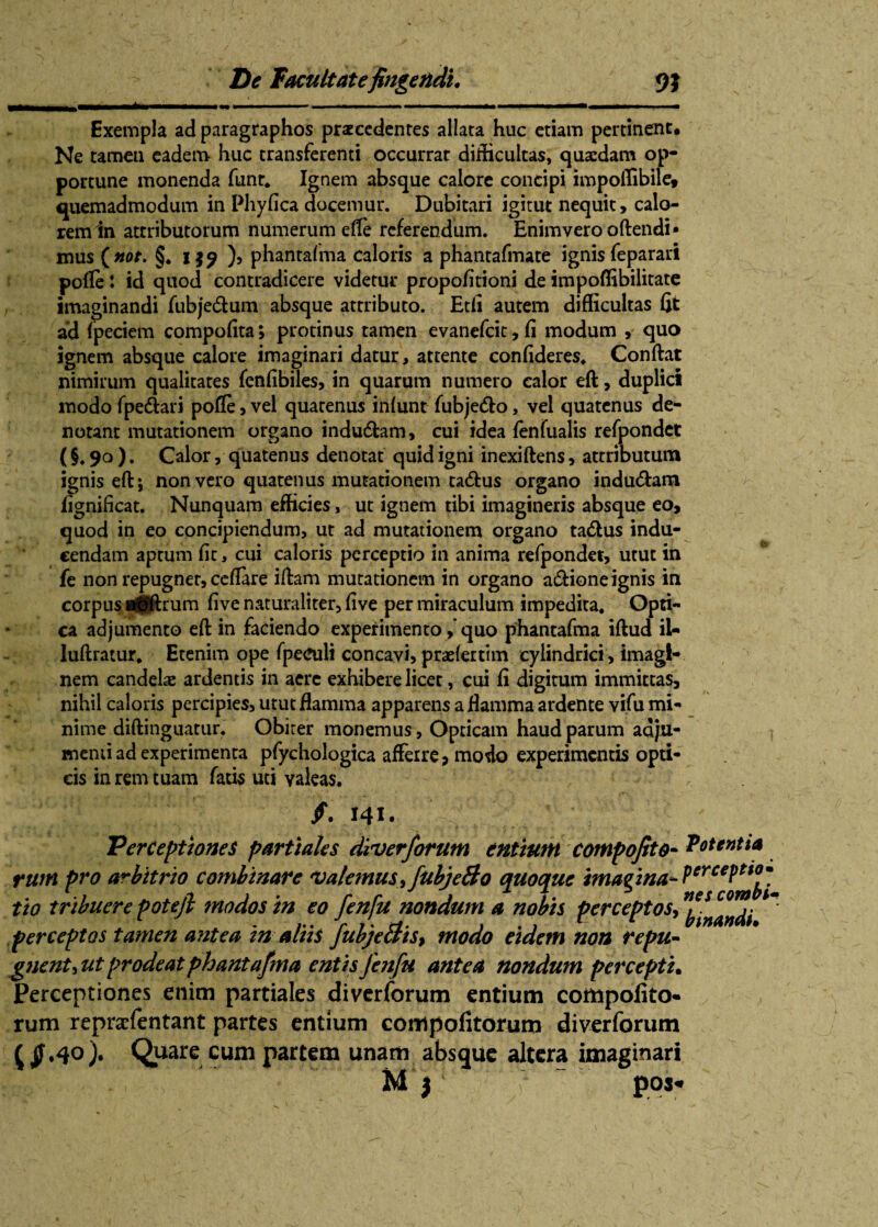 Exempla ad paragraphos praecedentes allata huc etiam pertinent. Ne tamen eadem huc transferenti occurrat difficultas, quaedam op¬ portune monenda funr* Ignem absque calore concipi impoffibile, quemadmodum in Phyfica docemur. Dubitari igitut nequit, calo¬ rem in attributorum numerum elle referendum. Enimverooftendi* mus §. i ), phantalma caloris a phantafmate ignis feparari pofle: id quod contradicere videtur propofitioni de impoffibilitate imaginandi fubje&um absque attributo. Etfi autem difficultas fit ad fpeciem compofita; protinus tamen evanefcit,fi modum , quo ignem absque calore imaginari datur, attente confideres* Confiat nimirum qualitates fenfibiles, in quarum numero calor eft, duplici modo fpe&ari polle, vel quatenus inlunt fubjedo, vel quatenus de¬ notant mutationem organo indu&am, cui idea fenfualis refpondet (§. 90 ). Calor, quatenus denotat quid igni inexiftens, attributum ignis eft; non vero quatenus mutationem tatftus organo indu&am fignificat. Nunquam efficies, ut ignem tibi imagineris absque eo, quod in eo concipiendum, ut ad mutationem organo ta&us indu¬ cendam aptum fit, cui caloris perceptio in anima refpondet, utut m fe non repugner, cellare iftam mutationem in organo a&ione ignis in corpus rt(ftrum five naturaliter, five per miraculum impedita* Opti¬ ca adjumento eft in faciendo experimento,’ quo phantafma iftud il- luftratur. Etenim ope fpeculi concavi, praelertim cylindrici , imagi¬ nem candelae ardentis in aere exhibere licet, cui fi digitum immittas, nihil caloris percipies, utut flamma apparens a flamma ardente vifu mi¬ nime diftinguatur. Obiter monemus, Opticam haud parum adju¬ menti ad experimenta pfychologica afferre, modo experimentis opti¬ cis in rem tuam fatis uti valeas* ; /. 141. Perceptiones partiales diverforum entium compofito- Potentia * ' s perceptio • nes combi’•» binandi• 1 Perceptiones enim partiales diverforum entium compoiito- rum repraefentant partes entium compofitorum diverforum ($•4°)* Quare cum partem unam absque altera imaginari ffz. . , N M j f pos* rum pro arbitrio combinare 'Valemus, fubjecto quoque imagina- tio tribuere potejl modos in eo fenfu nondum a nobis perceptos, perceptos tamen antea in aliis fubjeBis, modo eidem non repu- gnent, ut prodeat phantafma entis Jenfu antea nondum percepti,