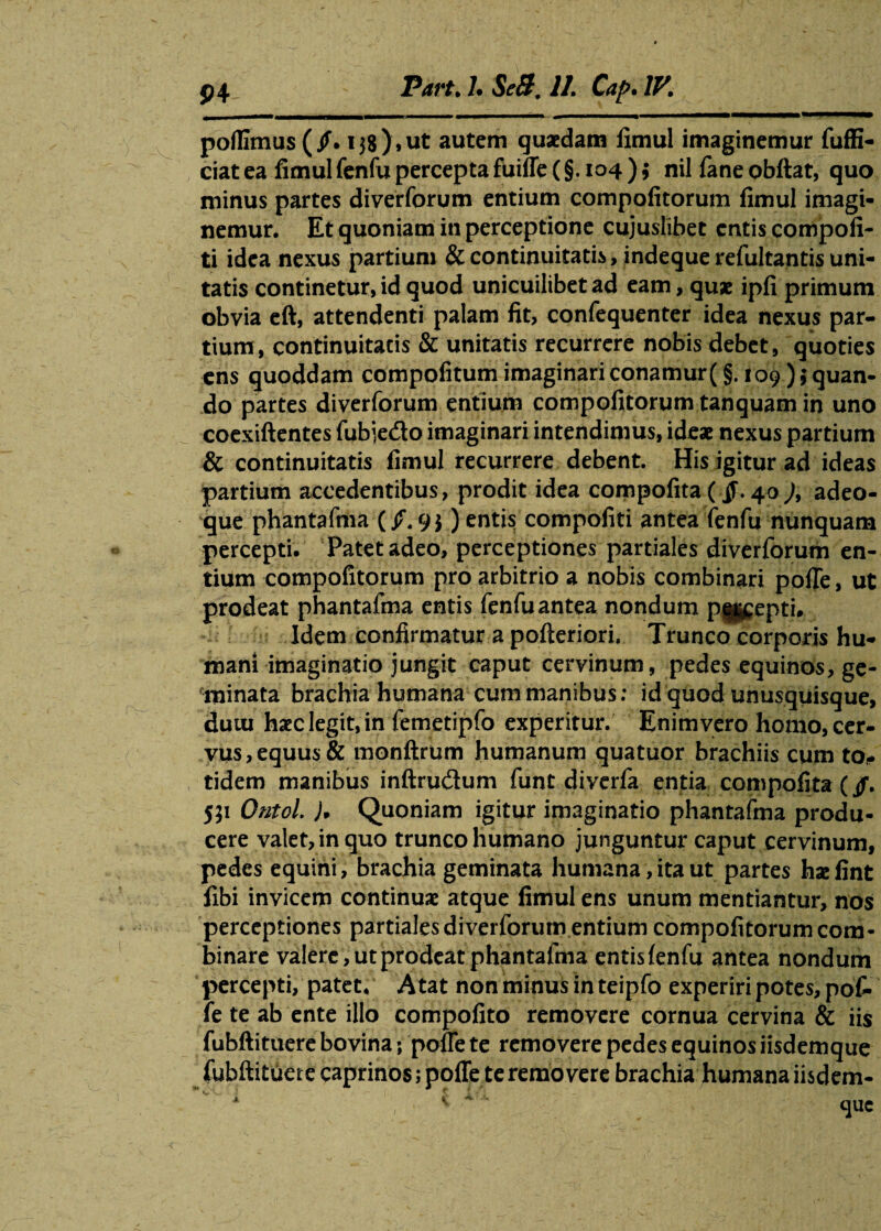 poflimus (jf. 138)»ut autem quaedam limul imaginemur fuffi- ciatea fimulfenfuperceptafuiffe(§. 104); nil fane obftat, quo minus partes diverforum entium compofitorum fimul imagi¬ nemur. Et quoniam in perceptione cujuslibet entis compofi- ti idea nexus partium & continuitatis, indeque refultantis uni¬ tatis continetur, id quod unicuilibet ad eam, quae ipfi primum obvia eft, attendenti palam fit, confequenter idea nexus par¬ tium, continuitatis & unitatis recurrere nobis debet, quoties ens quoddam compofitum imaginari conamur (§. 109 ) \ quan¬ do partes diverforum entium compofitorum tanquam in uno coexiftentes fubje&o imaginari intendimus, ideae nexus partium & continuitatis fimul recurrere debent. His igitur ad ideas partium accedentibus, prodit idea compofita (.§■. 40 ), adeo- que phantafma (/.9$) entis compofiti antea fenfu nunquam percepti. Patet adeo, perceptiones partiales diverforum en¬ tium compofitorum pro arbitrio a nobis combinari poffe, ut prodeat phantafma entis fenfu antea nondum pucepti. Idem confirmatur a pofteriori, Trunco corporis hu¬ mani imaginatio jungit caput cervinum, pedes equinos, ge¬ minata brachia humana cum manibus: id quod unusquisque, duiu haec legit, in femetipfo experitur. Enim vero homo, cer¬ vus, equus & monftrum humanum quatuor brachiis cum to¬ tidem manibus inftrudum funt diverfa entia compofita (/. jp Ontol. )* Quoniam igitur imaginatio phantafma produ¬ cere valet, in quo trunco humano junguntur caput cervinum, pedes equini, brachia geminata Humana, ita ut partes hae fint fibi invicem continuae atque fimul ens unum mentiantur, nos perceptiones partiales diverforum entium compofitorum com¬ binare valere, ut prodeat phantafma entis fenfu antea nondum percepti, patet, A tat non minus in teipfo experiri potes, pof¬ fe te ab ente illo compofito removere cornua cervina & iis fubftituere bovina; poffe te removere pedes equinos iisdemque fubftituere caprinos; poffe te removere brachia humana iisdem-
