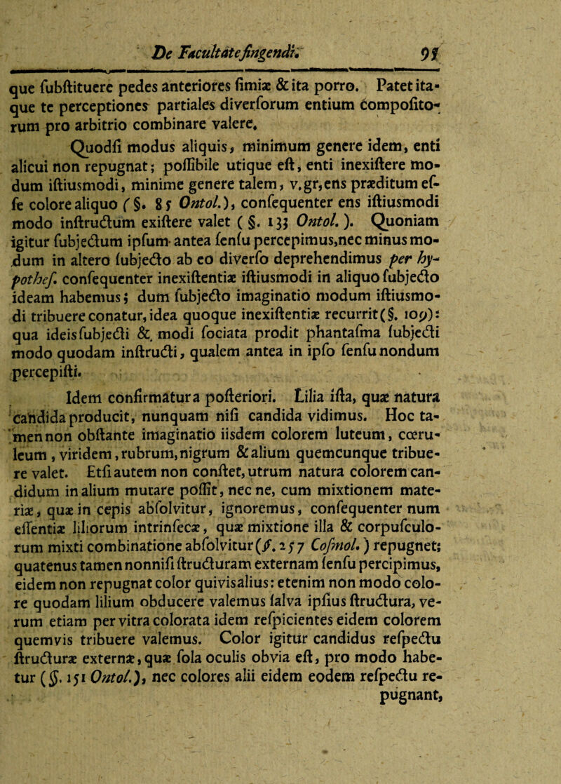 que fubftituere pedes anteriores fimiae & ita porro. Patet ita¬ que te perceptiones partiales diverforum entium compofito- rum pro arbitrio combinare valere, Quodfi modus aliquis, minimum genere idem, enti alicui non repugnat; pollibile utique eft, enti inexiftere mo¬ dum iftiusmodi, minime genere talem, v.gr,ens praeditum ef- fe colore aliquo ( §. 8 f Ontol.), confequenter ens iftiusmodi modo inftrudum exiftere valet ( §. i jj Ontol.). Quoniam igitur fubjedum ipfum- antea fenfu percepimus,nec minus mo¬ dum in altero fubjedo ab eo diverfo deprehendimus fer hy- fothef. confequenter inexiftentiae iftiusmodi in aliquo fubjedo ideam habemus; dum fubjedo imaginatio modum iftiusmo¬ di tribuere conatur, idea quoque inexiftentiae recurrit (§. ioj/): qua ideis fubjedi &, modi fociata prodit phantafma fubjedi modo quodam inftrudi, qualem antea in ipfo fenfu nondum percepifti. Idem confirmatura pofteriori. Lilia ifta, quae natura candida producit, nunquam nili candida vidimus. Hoc ta¬ men non obftante imaginatio iisdem colorem luteum, coeru¬ leum, viridem, rubrum, nigrum & alium quemcunque tribue¬ re valet. Etfi autem non conftet, utrum natura colorem can¬ didum in alium mutare poffit, necne, cum mixtionem mate¬ riae, quae in cepis abfolvitur, ignoremus, confequenter num effentiae liliorum intrinfeca:, quae mixtione illa & corpufculo- rum mixti combinationeabfolvitur (/. aj7 Cojmol.) repugnet; quatenus tamen nonnififtruduram externam (enfu percipimus, eidem non repugnat color quivisalius: etenim non modo colo¬ re quodam lilium obducere valemus lalva ipfius ftrudura, ve¬ rum etiam per vitra colorata idem refpicientes eidem colorem quemvis tribuere valemus. Color igitur candidus refpedu ftrudurae externae, quae fola oculis obvia eft, pro modo habe¬ tur (<J. lji Ontol.), nec colores alii eidem eodem refpedu re¬ pugnant,