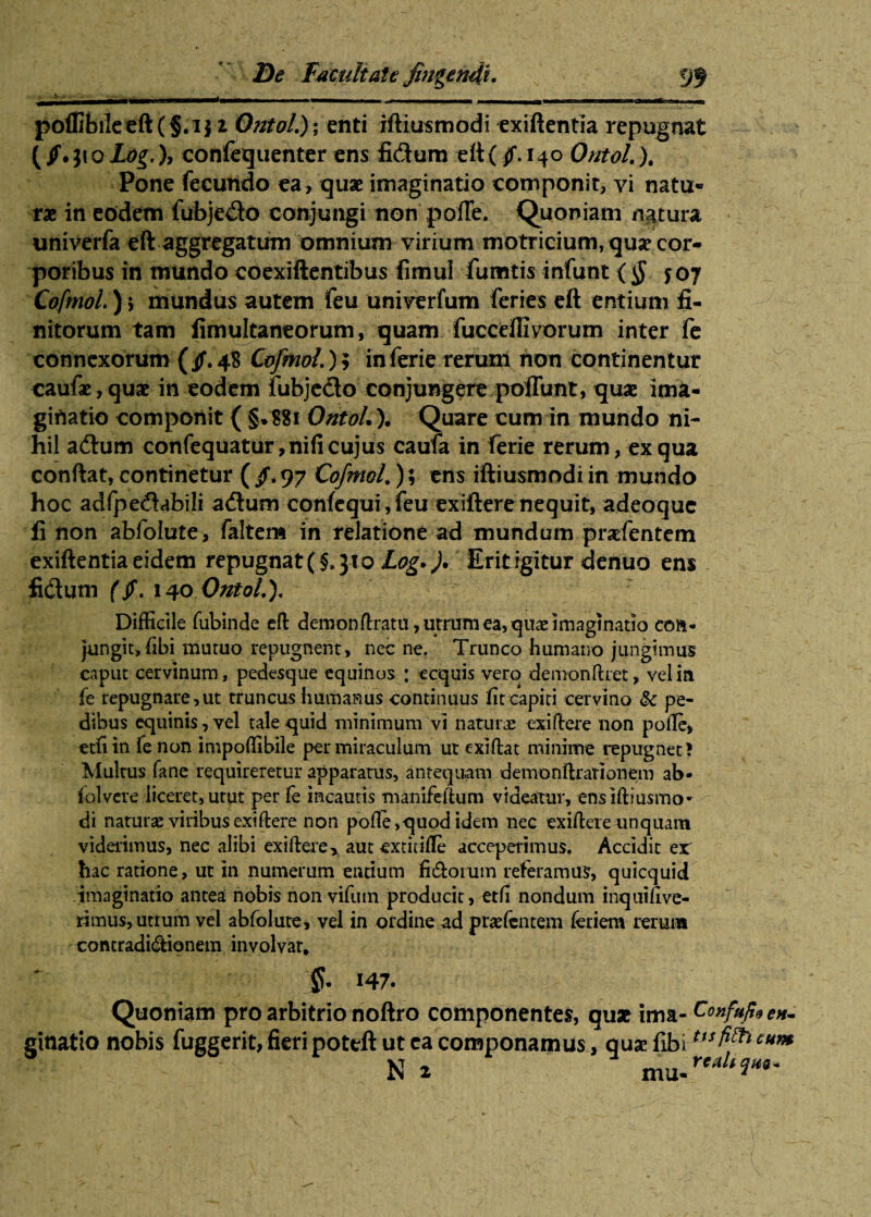 poffibiIceft(§.ij i Ontol.); enti iftiusmodi exiftentia repugnat {/. ji o Log,), confequenter ens fidum eft( ^T. 140 Ontol. ). Pone fecundo ea , quae imaginatio componit, vi natu¬ rae in eodem fubjedo conjungi non pofTe. Quoniam natura univerfa eft aggregatum omnium virium motricium, quae cor¬ poribus in mundo coexiftentibus fimul fumtis infunt (§ $oj Cofmol.) s mundus autem feu univerfum feries eft entium fi¬ nitorum tam fimultaneorum, quam fucceftivorum inter fe connexorum (§. 48 Cofmol.); in ferie rerum non continentur caufae,quae in eodem fubjedo conjungere poliunt, quae ima¬ ginatio componit { §.881 OntoL). Quare cum in mundo ni¬ hil adum confequatur,nifi cujus caufa in ferie rerum, ex qua conftat, continetur ( §. 97 Cofmol.); ens iftiusmodi in mundo hoc adfpedabili adum confequi, feu exiftere nequit, adeoquc li non abfolute, faltem in relatione ad mundum pradentem exiftentia eidem repugnat (§, 31 o Log* ). Erit igitur denuo ens fidum ($. 140 OntoL). Difficile fubinde eft demonftratu, utram ea, quae imaginatio eon- jungit, libi mutuo repugnent, nec ne. Trunco humano jungimus caput cervinum, pedesque equinos : ecquis vero demonftret, vel in fe repugnare,ut truncus humanus continuus fit capiti cervino pe¬ dibus equinis, vel tale quid minimum vi naturas exiftere non polle, etfi in fenon impoffibile per miraculum ut exiftat minime repugnet ? Multus fane requireretur apparatus, antequam dernonftrationem ab- folvcre liceret, utut per le incautis manifeftum videatur, ensiftiusmo» di naturas viribus exiftere non polle, quod idem nec exiftere unquam viderimus, nec alibi exiftere, aut extitifte acceperimus. Accidit er hac ratione, ut in numerum entium fidorum referamus, quicquid imaginatio antea nobis non vifum producit, etfi nondum inquifive- rimus, uttum vel abfolute, vel in ordine ad praefcntem feriem rerum contradidionem involvar, 147. Quoniam pro arbitrio noftro componentes, quas ima- Confufae»- ginatio nobis fuggerit, fieri poteft ut ea componamus, quae fibi «*»*