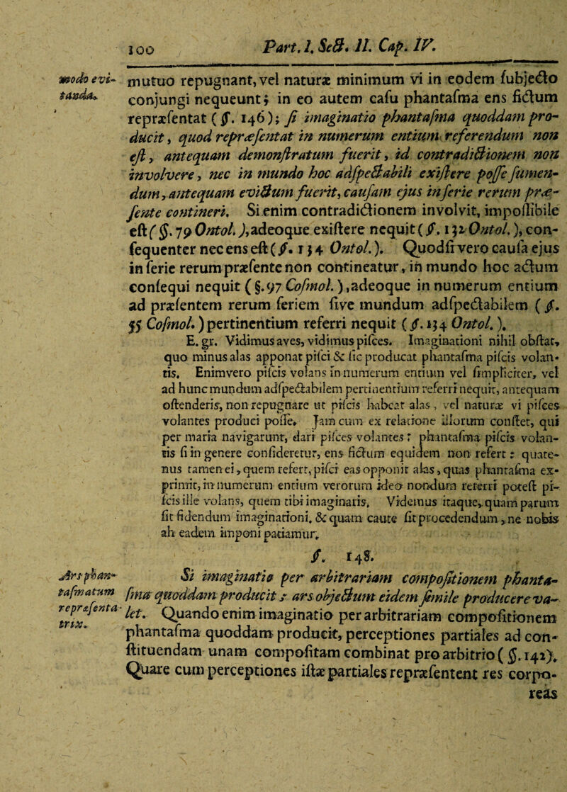 modoevi~ niutuo repugnant, vel naturae minimum vi in eodem fubjedo tmd** conjungi nequeunt; in eo autem cafu phantafma ens fidum reprxfentat ($\ 146); fi imaginatio phantafma quoddam pro¬ ducit , quod repr<efentat in numerum entium referendum non ejl y antequam demonfiratum fuerit, id contradi Bionem non involvere, nec in mundo hoc adfpeBabili exiflere pojfe fumen- dum y antequam eviBurn fuerit, caufam ejus inferie renem pr<e- fente contineri. Si enim contradidionem involvit, impoflibile eftfpOntol)9adeoque exiftere nequjt( jf. i$iOnto/.%con- fequenter nec ens eft (/. r $ 4 Ont&l.). Quodlrvero caufa ejus inferie rerumpraefentenon contineatur, ih mundo hoc adurn eonlequi nequit ( §.97 Cofmol.) ,adeoque in numerum entium ad pratentem rerum feriem live mundum adfpedabifcm ( /. |5 Cofmol) pertinentium referri nequit (/. 134 Ontof \ E. gr. Vidimus aves, vidimus pilees. Imaginationi nihil obdat» quo minus alas apponat pilei .& fic producat phantafma pifeis volan¬ tis, Enimvero pifeis volans in numerum entium vel fimpficfter, vel ad hunc mundum adfpedhbilem pertinentium referri nequit, antequam oftenderis, non repugnare ut pifeis habeat alas, vel naturas vi pilees volantes produci pofie* Jam cum ex relatione silorum condet, qui per marra navigarunt, dari pifces volantes r phantafma pifeis volan¬ tis fi in genere eonfideretur, ens fidium equidem non refert: quate¬ nus tamen ei, quem refert, pifei eas opponit alas, quas phantafma ex¬ primit, in numerum entium verorum ideo nondum referri poted pl¬ icis ille volans, quem tibi imaginaris. Videmus itaque,.quam parum fit fidendum imaginationi, & quam caute dt procedendum * ne nobis ah eadem imponi patiamur. Arffhtm*- Si imaginatio per arbitrariam compofitionem phanta- tafmatum fmaquoddam producit; arsobjeBumeidemfimile produc ere va~ lux”™ QuaTK*° enim imaginatio per arbitrariam compofitionem phantafma quoddam producit, perceptiones partiales ad con- ftituendam unam compofitam combinat pro arbitrio ( §. 142}. Qliare cum perceptiones iftx partiales reprafentent res corpo¬ reas
