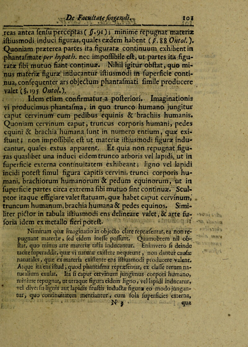' * '• ■ - ** *.» • i • Ml w —i.m i ■■ ««i* «» ■■ ■■ ■ mrnm^mmmKmmdmm jeas antea knluptrc^tas( ) 5 ^minime repugMtimateriac iftiusmodi induci figuras, quales eaedem habent (/.88 OhtoL ). Quoniam praeterea partes ita figurate continuum exhibent in phantafmate^r hyfoth. nec impoffibile eft, ut partes ita figu¬ ratae fibi mutuo fiant continuae. Nihil igitur obftat, quo mi¬ nus rtjaferiiae^figUtaei irtHucantiif iftiusmbdi in fiiperficie conti¬ nua, confequenter ars objedum phantafmati fimile producere valet (§.191 Qntol*), : ,; .,,,, ^ ; Idem etiam confirmaturla pofteriori. Imaginationis vi producimus phantafma, in quo trunco humano jungitur caput cervinurn cum pedibus equinis & brachiis humanis» Quoniam cervinum caput, truncus corporis humani, pedes equini & brachia humana (unt in numero entium, quae exi- ftuntj non impoffibile eft ut materia iftiusmodi figurae indu¬ cantur, quales extus apparent. Et quia non repugnat figu¬ ras quaslibet una induci eidem trunco arboris vel Iapidi* ut in fuperficie externa continuitatem exhibeant; ligno vel lapidi incidi poteft fimul figura capitis cervini, trunci corporis hu¬ mani, brachiorum humanorum & pedum equinorum, ut in fuperficie partes circa extrema fibi mutuo fint continuae. Scul¬ ptor itaque effigiare Valet ftatuam, quae habet caput cervinum* truncum humanum, brachia humana & pedes equinos. Simi¬ liter pictor in tabula iftiusmodi ens delineare valet, & arte fu- foria idem ex metallo fieri poteft. ' 1 Nimirum'quae imaginaria in obje<3o cfate repraefentat, ea ft an pugnant materiae * feci eidem inefle po/Tunt. Qiiainobrem nil ob~ ftat, quo minus arte materias talia inducantur; Enimvero fi deinde tacite fu per ad dit, quae' vi naturae exlftere nequeunt, non dantur cau& naturales , quae ex materia exiftente ens iftiusmodi producere valent. Atque ita ens iftud, quod pliantafma reptefentar, ex clafte rerum na¬ turalium exulat, Ita fi Caput cervinum jungimus corpori Humano, minime repugnat, ut utraque figura eidem ligno , vel Iapidi inducatur, vel divei fs lignis aut lapidis fruftis indu&ae figura* eo rhodojungaft- tur, quo continuitatem mentianturcum fola fuperfides externa, 1 * . N $ -