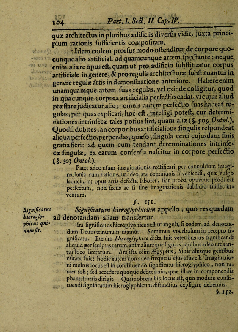 < 104 PattJ. SeB fili. Capfity. qux architectus in pluribus aedificiis diverfis vidit, juxta princi¬ pium rationis fufficientis compofitam* • Idem eodem prorfus modo oftenditur de Corpore quo¬ cunque alio artificiali ad quamcunque artem fpedlante: neque ! enim alia re opus eft, quam ut pro xdificio fubftituatur corpus artificiale in genere, & pro regulis archite&urx fubftituantur in genere regulae artis in demonftratione anteriore. Habere enim unamquamque artem fuas regulas, vel exinde colligitur, quod in quacunque corpora artificialia perfeClIo cadat, vi cujus aliud praeftare judicatur alio; omnis autem perfedtio fuas habeat re¬ gulas, per quas explicari, hoc eft, iptelligi poteft, cur determi¬ nationes intrinfecx tales potiusfint,quam aliae(§.50y Ontol.)* Quodfi dubites, an corporibus artificialibus fingulis refpondeat aliqua perfeCtio,perpendas, quaefo ,ilngula certi cujusdam finis gratia fieri: ad quem cum tendant determinationes intrinle* cx lingufx, ex earum confenfu nafeitur in corpore perfedio (§. 50j Ontol.). Patet adeoufum imaginationis re&ificari per connubium imagi¬ nationis cum ratione, ut adeo ars communis inveniendi, qux vulgo {educit, ut opus artis defedfcu laboret, fiat proba opusque producat perfedtum, non fecus ac fi fine imaginationis fubfidio fuiilet in¬ ventum. f. IJI. Significatus Significatum hteroglyphhum appello > quo resquxdam hicroglj- ad denotandam aliam transfertur. fhicHj qui* Ita fignificatus fiieroglyphicus eft trianguli, fi eodem ad denotan- namfit. dum Deum trinunum utamiir. Sumimus vocabulum in recepto fi- gnificatu. Etenim Hieroglyphice di6ta fuit veteribus ars fignificandi aliquid per fculptas rerum, animaliumque figuras : quibus adeo uteban¬ tur loco literarum. $rss ifta, olim iEgyptiis, Sinis aliisque gentibus ufitata fuit t hodie autem non adeo frequens ejus ufus eft, Imaginatio¬ ni multus locus eft in conftituendo fighificatu hieroglyphico , non ta¬ men {oli *, fed accedere quoque debet ratio, qux illam in componendis phantafmatis dirigit. Quamobrem hic locus eft, quo modum confti- tuendifignificatum hieroglyphicum diftin&ius explicare debemus. f