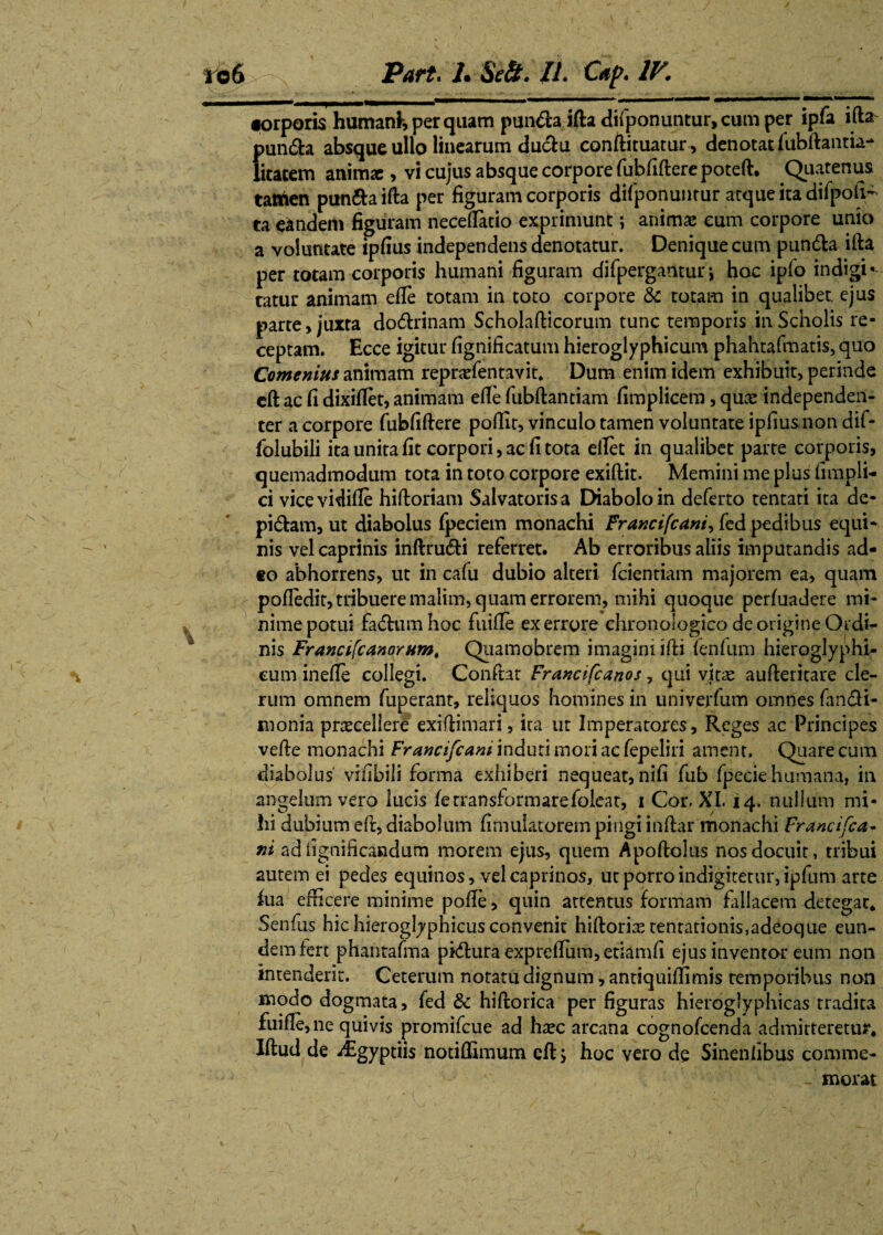 •orporis humanH per quam pun6ta ifta difponuntur, cum per ipfa ifta pundh absque ullo linearum du&u conftituatur, denotat fubftantia-* litacem animse , vi cujus absque corpore fubfiftere poteft. Quatenus tattien pim&aifta per figuram corporis difponuntur atque ita difpoli- ta eandem figuram neceflatio exprimunt; animae eum corpore unio a voluntate ipfius independens denotatur. Denique cum pundh ifta per totam corporis humani figuram difperganturj hoc ipfo indigi* tatur animam efie totam in toto corpore <5c totam in qualibet, ejus parte, juxta do&rinam Scholafticorum tunc temporis in Scholis re¬ ceptam. Ecce igitur fignificatum hieroglyphicum phahtafmatis, quo Comemus animam reprarfentavit* Dum enim idem exhibuit, perinde eft ac fi dixifiet, animam efie fubftantiam fimplicem, quas independen- ter a corpore fubfiftere poftit, vinculo tamen voluntate ipfius non dif- lolubili ita unita fit corpori, ac fi tota ellet in qualibet parte corporis, quemadmodum tota in toto corpore exiftit. Memini me plus fimpli- ci vicevidifte hiftoriam Salvatorisa Diabolo in deferto tentati ita de- pi&am, ut diabolus fpeciem monachi Fr ancifc ani ^ fed pedibus equi¬ nis vel caprinis inftru&i referret. Ab erroribus aliis imputandis ad¬ eo abhorrens, ut in cafu dubio alteri fcientiam majorem ea, quam pofiedit, tribuere malim, quam errorem, mihi quoque perfuadere mi¬ nime potui fadhim hoc fuifte ex errore chronologico de origine Ordi¬ nis Francifcanorum, Qiiamobrem imagini ifti fenfum hieroglyphi¬ cum inefte collegi. Conftat Francifcanos, qui viue aufteritare cle¬ rum omnem fuperant, reliquos homines in univerfum omnes fan&i- monia procellere exiftimari, ita ut Imperatores, Reges ac Principes vefte monachi Francifcam induti mori ac fepeliri ament. Quare cum diabolus vifibili forma exhiberi nequeat, nifi fub fpecie humana, in angelum vero lucis ferransformarefoleat, i Cor. XI. 14. nullum mi¬ hi dubium eft, diabolum fimuiatorem pingi inftar monachi FranciTea¬ ni ad lignihcandum morem ejus, quem Apoftolus nos docuit, tribui autem ei pedes equinos, vel caprinos, ut porro indigiterur, ipfum arte iua efficere minime pofle, quin attentus formam fallacem detegar* Senfus hichieroglyphicus convenit hiftorio tentationis,adeoque eun¬ dem fert phantafma pi&ura expreftum,etiamfi ejus inventor eum non intenderit. Ceterum notatu dignum, antiquiffimis temporibus non modo dogmata, fed & hiftorica per figuras hieroglyphicas tradita fuifte, ne quivis promifeue ad hoc arcana cognofcenda admitteretur* Iftud de ^Egyptiis notiffimum eft > hoc vero de Sinentibus comme¬ morat