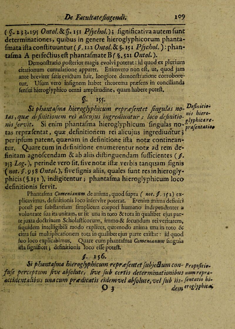 De Facuhatefingendi. 109 ms hicro* ic <& re- yr&fentatiQ* ( OntoLSc§. 151 Pfychol.); fignificativa autem funt determinationes, quibus in genere hieroglyphicorum phanta- fmata ifta conftituuntur (fm Ontol. & §. ij 1 PfychoL ): phan¬ tafma A peifedtiuseftphantafmateBf §.S*i Ontol.). De monft ratio poftenor magis evolvi poterat: id quod ex plurium citationum cumulatione apparet. Enimvero non eft» ut, quod jam ante breviter fatis evidhim fuit, longiore demon ftratidne corrobore¬ tur* Ufum vero infignem habet theorema pracfens in concilianda fenfui hieroglyphico omni amplitudine, quam habere potcft* f. !55* Si phantafma hieroglyphicum reprsefcntet fingulas no- tas, qu^e definitionem rei ali cujus ingrediuntur s loco definitio- \ nisjervit. Si enim phantafma hieroglyphicum fingulas no tas repraefentat, qux definitionem rei alicujus ingrediuntur 5 peripfum patent, quinam in definitione ifta notae continean¬ tur. Quare cum in definitione enumerentur notae ad rem de¬ finitam agnofeendam & ab aliis diftinguendam fufHcicntes ( fi. 153 Log.), perinde vero fit, fi ve not^ iftae verbis t an quam fignis \not. fi.958 Ontol.)* fi ve fignis aliis, quales funt resinhierogly- phicis(§J5i ), indigitentur \ phantafma hieroglyphicum loco definitionis fervit, Phantafma Comenianttm de anima, quod fupra ( not.fi. jf 1) ex¬ plicavimus, definitionis loco intervire poterat* Etenim anima definiri poteft per fubftantiam fimplicem corpori humano independenter 3 * volunrate ftia ita unitam, ut fit una in toro & tota in qualibet ejus par** te juxta do&riaam Scholafticorum, immo& fecundum reiveritatem, fiquidem intelligibilr modo explices, quomodo anima una in toto citra fui multiplicationem tota in qualibet ejus parte ex ilia t: id quod luo loco explicabimus* Quare cum phantafma- Comemannm fingu-U ifta fignificet j definitionis loco eflepoteft* fi. i j 6 v Si phantafma hieroglyphicum repr<efentet[uljcBurncon- FropfitU* fufe perceptum five abfelute* (rve fub certis determinationibus nimrepr&* accidentalibus una cum prodicatis eidem vel abfolut eyvel fub m-fentatio hi~ P J - dewmr'h:“' <9