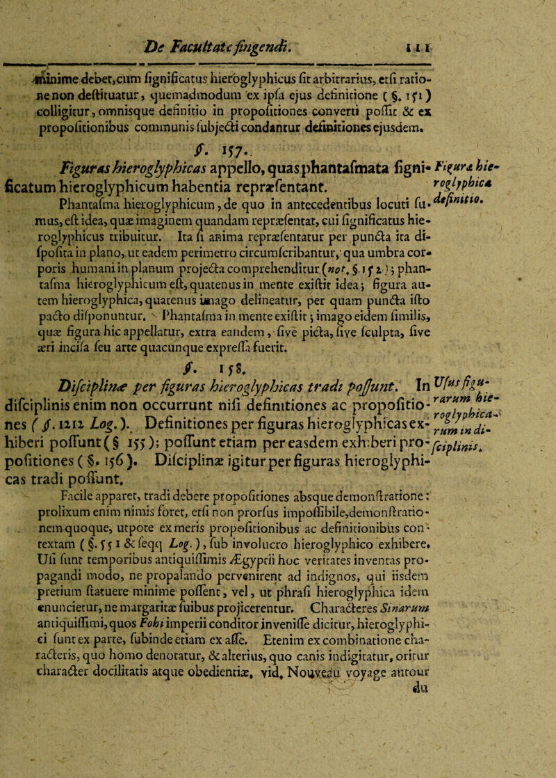 _I mm I—■■ <111 iir iiMM i——— mm «■ ■ ■ '■■■ mm———mmmmm minime debet,cum fignificatus hieroglyphicus fit arbitrarius, ctfi .ratio¬ ne non deftituatur, quemadmodum ex ipla ejus definitione (§.15*») colligitur, omnisque definitio in propoficiones converti poftk & ex propofitionibus communis fubjedti condantur definitiones ejusdem* Figuras hieroglyphicas appello, quas phantafmata ligni* Figura hie» ficatum hieroglyphicum habentia repraefentant. roglypbic* Phantafma hieroglyphicum, de quo in antecedentibus locuti fu .definitio. mas,eft idea, quae imaginem quandam repraefentat, cui fignificatus Hie- roglyphicus tribuitur. Ita fi anima repraefentatur per puncta ita di- fpofita in plano, ut eadem perimetro circumfcribantuiy qua umbra cor¬ poris humani in planum projecta comprehenditur [not. §1 f 1); phan- tafma hieroglyphicum eft, quatenus in mente exiftit idea; figura au¬ tem hieroglyphica, quatenus imago delineatur, per quam pun£ta ifto pa£to difponuntur. ^ Phantafma in mente exiftit; imago eidem fimilis, qii^ figura hic appellatur, extra eandem, five picta, fiye fculpta, five *eri incila leu arte quacunque exprefta fuerit. Difciplw<e per figuras hieroglyphicas tradi inis enim non occurrunt nifi definitiones ac nes ( fi. iin Log.). Definitiones per figuras hiero| hiberi poliunt (§ 155); poliunt etiam per easdem exhiberi pro-^/^^ politiones ( §. 156 )• Dilciplinx igitur per figuras hieroglyphi¬ cas tradi poliunt. Facile apparet, tradi debere propofitiones absque demonftratione: prolixum enim nimis foret, etfi non prorfus impofiibile,demonftrario- nem quoque, utpote ex meris propofitionibus ac definitionibus con; textam ( §. 5 51 &: feqq Log ), fub involucro hieroglyphico exhibere* Ufi funt temporibus antiquiftimis dcgyptii hoc veritates inventas pro¬ pagandi modo, ne propalando pervenirent ad indignos, qui iisdem pretium ftatuere minime pollent, vel, ut phrafi hieroglyphica idem «nuncietur, ne margaritae fuibus projicerentur. Characteres Siriarum antiquiffimi, quos Fo&nmperii conditor invenille dicitur, hieroglyphi- ci funt ex parte, fubinde etiam ex afle. Etenim ex combinatione cha¬ racteris, quo homo denotatur, & alterius, quo canis indigitatur, oritur character docilitatis atque obedienti^, yid, Nouve^u voyage atitour du >ofjunt. In Ufusfiga- propofitio- rarf‘mJne~ ftL. rogiyphica vnmraQPY-