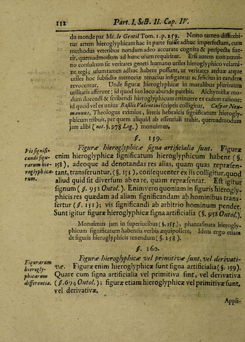 pisftgnifi* candi figu¬ rarum hie- roglyfh icci' rum. Figurarum hierogly- ph te arum differentia. du monde par Mr. le Gentil Tom. i. p, z f 9. Nemo tamen diffitebi¬ tur artem hieroglypliicam hac in parte fuifie adhuc imperfe&am, cura methodus veteribus nondum adeo accurate cognita & perfpe&a fue¬ rit, quemadmodum ad hunc ufum requiritur. Etfi autem non omni¬ no confukum fit veritates generi humano utiles hieroglyphico velami¬ ne tegi; ufumramen adhuc habere poliunt, ut veritates arduae atque utiles hoc fubfidio memorias tenacius infigantur ac felicius in eandent revocentur. Unde figura: hieroglyphicae in moralibus plurimum utilitatis afferunt: id quod fuo loco abunde patebit. Alchymifl^ mo¬ dum docendi &c feribendi hieroglyphicum retinuere cxeadem ratione: id quod vel ex unius Baftlit Valent imicnpns colligitur. CafparNctt- mannus. Theologus eximius, literis hebraicis fignificatum hierogly¬ phicum tribuit, per quem aliquid ab eflentiali trahit, quemadmodum jam alibi ( not. §, 99% Log,) monuimus# 1 f 9* Figur<e hieroglyphice fiigna artificialia funt. Figurae enim hieroglyphicae fignificatum hieroglyphicum habent (§. 158), adeoque ad denotandas res alias, quam quas repraffen- tant, transferuntur, (§. 1 y *), confequenter ex iis colligitur,quod aliud quid fit diverfum ab ea re, quam repraefentat. Eft igitur lignum (/. 952 Ontol.'). Enim vero quoniam in figuris hierogly- phicisres quaedam ad aliam fignificandam ab hominibus trans¬ fertur (/. 151); vis fignificandi ab arbitrio hominum pendet. Sunt igitur figurae hieroglyphico figna artificialia (§. 958 Ontol.), Monuimus jam in fupcrionbus( $. iff.), phantafrnata hierogly¬ phicum fignificatum habentia verbisaequipollere. Idem ero-o etiam de figuris hieroglyphicis tenendum ( §. 1 f 8 ). §. 160. Figure hieroglyphicae vel primitivae fiunt, vel derivati¬ ve. Figurae enim hieroglyphicae funt figna artificialia(§. 159). Quare cum figna artificialia vel primitiva fint, vel derivativa (/.$94 Ontol.); figurae etiam hieroglyphicae vel primitivae funt# vel derivativae* x Appii-