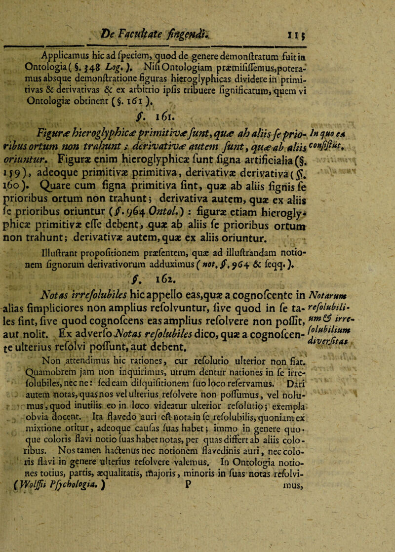 Applicamus hic ad fpeciem, quod de genere demonftratum fuit ia Ontologia( §♦ 148 Log.). NifiOntologiam praemififlemus,potera¬ mus absque demonftratione figuras hieroglyphicas dividere in primi¬ tivas & derivativas & ex arbitrio ipfis tribuere fignificatum, quem vi Ontologiaj obtinent (§. xtfi ). jf. 161. Figura hieroglyphtc<£ primitiv<efient, qu<e ah altis fi prto-1* <1**° ea ribusortum non trahunt; derivativae autem fient, qu<e ab aliis conffi^* oriuntur. Figurae enim hieroglyphicae funt figna artificialia (§. 159) , adeoque primitivae primitiva, derivativae derivativa ($. 160) . Quare cum figna primitiva fint, quae ab aliis figriisfe prioribus ortum non trahunt 5 derivativa autem, quse ex aliis fe prioribus oriuntur (/. 964 Ontoll); figurae etiam hierogly- phicae primitivae efle debent, quae ab aliis fe prioribus ortum non trahunt; derivativae autem,quae ex aliis oriuntur. Illuftrant propofitionem praefentem, quae ad illuftrandam notio¬ nem lignorum derivativorum adduximus ( not. jf. 964 & feqq. ). /♦ 161. Notas irrefolubiles hic appello eas,quae a cognofcente in Notarum alias fimpliciores non amplius refolvuntur, five quod in fe ta- refolubili• les fint, five quod cognofcens eas amplius refolvere non poffit, *rre- aut nolit. Ex adverfo Notas refilubtles dico, quae a cognofcen- te ulterius refolvi poflunt, aut debent. wfKitat Non attendimus hic rationes, cur refolutio ulterior non fiat. Quamobrem jam non inquirimus, utrum dentur nationes in fe irre¬ folubiles, nec ne: fedeam difquifitionem fuo loco refervamus, Dari autem notas, quas nos vel ulterius refolvere non pofliimus, vel nolu- mus^uod inutilis eo in loco videatur ulterior refolutio $ exempla obvia docent. Ita flavedo auri eft nota in fe refolubilis, quoniam ex mixtione oritur, adeoque caufas fuas habet; immo in genere quo • que coloris flavi notio fuas habet notas, per quas differt ab aliis colo¬ ribus. Nos tamen ha&enusnec notionem flavedinis auri, nec colo¬ ris flavi in genere ulterius refolvere valemus. In Ontologia notio¬ nes totius, partis, aequalitatis, rftajoris, minoris in fuas notas refolvi- (Woljfn Pfjchologia,) P mus.