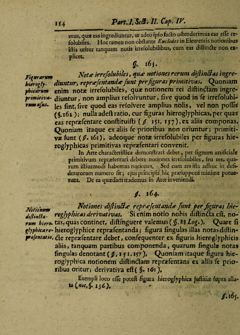 / ■; x f 4 J?art, /« SeB. 11* Cap. IVi mus, qux eas ingrediuntur, ut adeo iplo fa6to oftenderimus eas efie re- folubiles. Hoc tamen non obftante Euclides in Elementis notionibus * iftis utitur tanquam notis irrefolubilibus, cum eas diftin&e non ex¬ plicet. l6$, Fiettrarnm Not<e irrefioluhiles, qu<e notiones rerum difiinBas ingre- btirogly- dhmtur, repr<ejentanda? funt per figuras primitivas. Quoniam fhicarum enim nota; irrefolubiles, quae notionem rei diftin&am ingre- frimitiva- diuntur, non amplius refolvuntur, live quod in fe irrefolubi- jes gnt) £ve qUOd eas relolvere amplius nolis, vel non poflis (§.161}; nulla adeft ratio, cur figuras hieroglyphicas, per quas eas repraelentare conftituifti (/. iji. 157),ex aliis componas. Quoniam itaque ex aliis fe prioribus non oriuntur, primiti¬ vae funt (/. 161), adeoque notx irrefolubiles per figuras hie* lOglyphicas primitivas reprxfentari convenit. In Arte charaderiftica demonflrari debet > per lignum artificiale primitivum reprxfenrari debere notiones irrefolubiles, feti res, qua¬ rum iftiusmodi habemus notiones. Sed cum arsifia adhuc inideft- deratorum numero fit; ejus principia hic praefupponi minime potue- iimt. De ea quaedam trademus In Arte inveniendi. Notionum Notiones diftinB<e repr<efentand<e fiunt per figuras hie~ dtfHn&a- roglyphicas derivativas. Si enim notio nobis diflin&a di, no- rum hicro* tas, quas continet, diftiftguere valemus (§.$$ Log* ), Quare fi frljpkrcare- hieroglyphice repraefentanda ? figura fingulas illas notasdiftin* fF^entutio, de reprxfentarc debet, confequenter ex figuris hiereglyphicis aliis, tanquam partibus componenda, quarum lingulae notas fingulas denotant (1 f 1.157)* Quoniam itaque figura hie- roglyphica notionem diftindam repraefentans ex aliis fe prio¬ ribus oritur; derivativa eft( §. 161% Exempli loco efie poteft figura bierogfypbiea jufiitfe fupra alia*