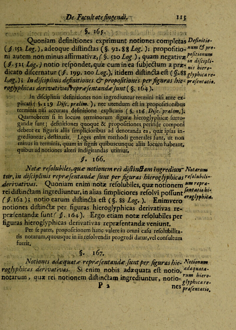 §• »6/. j( 3 : j , , Quoniam definitiones exprimunt notiones completas definitio- Log,), adeoque diftin&as (§. yi.%%Log. )s propolitio.»«»* &/>»*«• ni autem non minus affirmativae, ( §. 520 Log.), quam negativae (/. J2i Log.) notio refpondet, quae cum in ea iubje&um a prae-** ‘i*1/ rogiyphicas derivativafrepr<efentand<eJunt{ §. 164). Jn difciplinis definitiones non ingrediuntur termini nifi ante ex¬ plicati (§. 119 Difc. pralim. ), nec utendum eft in propofirionibus terminis nifi accurata definitione explicatis ( §, 116 Difc. pralim. j; Quamobrem fi in locum terminorum figuras hieroglyphicae furror gandae funt \ definitiones quoque & propofitiones. perinde componi debent ex figuris aliis fimplicioribus ad denotanda ea, quseipfas in¬ grediuntur, deftinatis, teges enim methodi generales funt, iit non minus in terminis, quam in fignis quibuscunque aliis locuiu habeant, quibus ad notiones alteri indigitandas utimur. i Jf. 166. Not<e refolubiles, que notionem rei diftin&am ingrediun~ Notarum tfi*\ in dtfciplinis reprefentande funt per figuras hieroglyphicas r*friabili** derivativas. Quoniam enim notae refolubiles, quae notionem um rePr<e“ rei diftin&am ingrediuntur, in alias fimpliciores refolvi poffunt^l^^' ( $• 161); notio earum diftin&a eft (§. 88 Log. ). Enim vero ^ ^ notiones diftin&ae per figuras hierOglyphicas derivativas re- praefentandae funtf §. 164). Ergo etiam not* refolubiles per figuras hicrogiyphicas derivativas repraefentandae veniunt. Per fe patet, propofitionem hanc valere in omni cafu refoldbilita- tis notarum,quousque in iis refol vendis progredi datur,vel confultum fuerit. §• . 167. Notiones adequat<e reprefentande funt per figuras hie- Notionum roglyphicas derivativas. Si enim nobis adaequata eft notio, ‘^aquata* notarum, quae rei notionem diftin&am ingrediuntur, notio- rHtm, ^ter0t jjfe&V;v/' % 'y * * nes prafentatto.