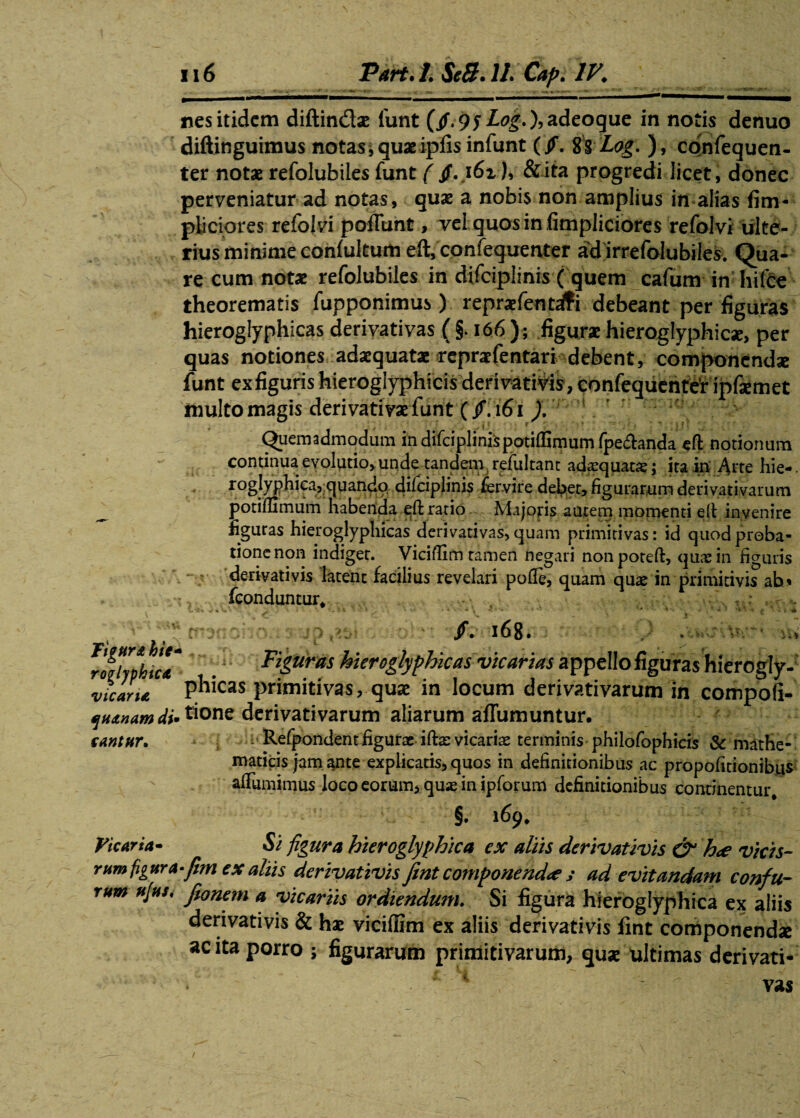 Tigun hic ro^lyphica vicarii, quinam di cantur. Vicaria* rum figura rum afus. 116 Part. 1. Se 8.11. Cap. IV. ■hMpi**1** nes itidem diftin&ae funt ($.95 Log.),adeoque in notis denuo diftinguimus notas * quae ipfisinfunt (Jf. 8 S Log. ), confequen- ter notae refolubiles funt (jfvi6i h &ita progredi licet, donec perveniatur ad notas, quae a nobis non amplius in alias fim- piiciores refolvi poliunt, vel quos in fimpliciores refolvi ulte¬ rius minime confultum eft, confequenter ad irrefolubiles. Qua¬ re cum notae refolubiles in difciplinis ( quem cafum in hifce theorematis fupponimus) repraefentrfi debeant per figuras hieroglyphicas derivativas ( §. 166); figurae hieroglyphicae, per quas notiones adaequatae repraefentari debent, componcnd* funt ex figuris hieroglyphicis derivativis, confequenter ipfiemet multo magis derivativae funt (f.161 ). Quemadmodum in difciplinispotiftimum fpeftanda eft notionum continua evolutio, unde tandenyrefultant adaequatae; ita in Arte hie- ro§}yphica5 quando, difciplinis fervire debet, figurarum derivativarum potiffimum habenda eft ratio Majoris autem momenti eft invenire figuras hieroglyphicas derivativas, quam primitivas: id quod proba¬ tione non indiget. Viciftim tamen negari non poreft, quae in figuris derivativis latent facilius revelari polle, quam quae in primitivis ah» fconduntur* ' • • ••• • •. * v. • ’ • • * k ' * 1 * ' ’> ‘ ■ ; ' • . ■» ‘ irsnoijo.tsyp^st o /.168. ’ . >w Figuras hieroglyphicas vicarias appello figuras hierogly¬ phicas primitivas, quae in locum derivativarum in compofi- , tione derivativarum aliarum affumuntur. ; Refpondent figurae iftae vicariae terminis philofophicis & mathe¬ maticis jam ante explicatis, quos in definitionibus ac propofidonibus aftumimus loco eorum, quae in ipforum definitionibus continentur/ §. 169* Si figura hieroglyphica ex aliis derivativis & h<e vicis- •fim ex aliis derivativis fmt componendae ,* ad evitandam confu- fionem a vicariis ordiendum. Si figura hieroglyphica ex aliis derivativis & hae viciffim ex aliis derivativis fint componendx ac ita porro \ figurarum primitivarum, quae ultimas derivati-