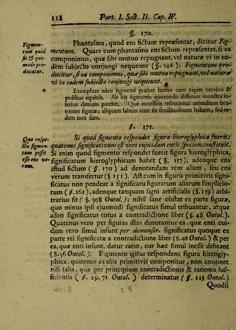 11 j Part* 1* ScB. 11. Cap. IV. §. 170. ■.' /. figmen- Phantafma, quod ens fidum repraefcntat, dicitur Ftg- tum quid mentum. Quare eum phantafma ens fidum repraefentet, fi ea fit&quo* componimus, quae fibi mutuo repugnant,vel naturae vi in eo• modo pro- dem fubjedo conjungi nequeunt (§. 146 ); Figmentum fro- ducatur, ea componimus, qu<efibi mutuo repugnant,vel natur* vi in eodem fubjcBo conjungi nequeunt. # * Exemplum adeo figmenti praebet homo cum capite cervino fiC pedibus equinis. Ab his figmentis quomodo differant monftra in¬ ferius demum patebit. .Qu^^monftris tribuuntur animalium bru¬ torum figurae, aliquam falcem cum iis fimilitudinem habent, fedea¬ dem non funt. /. 171. Quo refpt- 61 u figmen- tum pojftt ejfeens vc- rnm. Si quod figmento refpondet figura hieroglyphica fuerit; quatenus fignificativumefi veri cujusdam entis fpeckm conjlituit. Si enim quod figmento refpondet fuerit figura hieroglyphica, fignificatum hieroglyphicum habet ( §, 157), adeoque ens iftud fidium ( jj\ 170) ad denotandam rem aliam, feu ens verum transfertur (§. 1 y 1 ). Aft cum in figuris primitivis figni¬ ficatus non pendeat a fignificatu figurarum aliarum fimplicio- rum ( fi. 161),adeoque tanquam figni artificialis (§. 159) arbi¬ trarius f\t( §. 958 Ontol.); nihil fane obftat ex parte figurae, quo minus ipfi ejusmodi fignificatus fimul tribuantur, atque adeo fignificatus totus a contradidione liber (§.48 Ontol.)* Quatenus vero per figuras iftas denotantur ea, quae enti cui¬ dam vero fimul infunt per demonjlr* fignificatus quoque ex parte rei fignificatae a contradidione liber (§.48 Ontol*) &per ea,quae enti infunt, datur ratio, cur haec fimul inefle debeant ( §.56 Ontol* ). Figmento igitur refpondens figura hierogly¬ phica, quatenus ex aliis primitivis componitur, non continet nili talia, quae per principium contradictionis ,& rationis fuf- ficientis Q fi. ip. 71 Ontol* ) determinatur ( §. nj Ontol*) « q Q.uodfi »