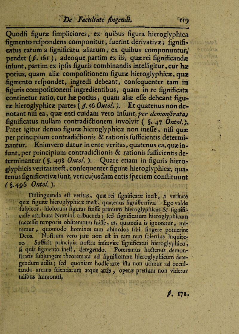 » :*»■ * t ' - » /* • Zte Facultate fingendi, 119 .•*. -i_. ■ *V‘.‘s‘ 4' ‘v* * v- --—* •. . - -v«ir.j. * •■ ■■-••• •* . «• i i » 1 1 ■ 11 ———**————» ..* Quodli figurae fimpliciores, ex quibus figura hieroglyphica figmentorefpondens componitur, fuerint derivativae5 fignifi- catus earum a fignificatu aliarum, ex quibus componuntur,’ pendet (jf. 161 ), adeoque partim ex iis, quae rei fignificandae infunt, partim ex ipfis figuris combinandis intelligitur,cur hx potius, quam aliae compofitionem figurae hieroglyphicae, quae figmento refpondet, ingredi debeant, confequenter tam in figuris compofitionem ingredientibus, quam in re fignificata continetur ratio, cur hae potius, quam aliae efle debeant figu¬ rae hieroglyphicae partes ( jf. f6 Ontol.). Et quatenus non de¬ notant nifi ea, quae enti cuidam vero infunt, f er demonftratas fignificatus nullam contradidtionem involvit ( §. 47 Ontol.). Patet igitur denuo figurae hieroglyphicae non ineffe, nifi quae per principium contradictionis & rationis fufficientis determi¬ nantur. Enimvero datur in ente ventas, quatenus ea, quae in¬ funt, per principium contradictionis & rationis fufficientis de¬ terminantur ( §. 498 Ontol. ). Quare etiam in figuris hiero- glyphicis veritasineft, confequenter figurae hieroglyphicae, qua¬ tenus fignificativae funt, veri cujusdam entis fpeciem confiituunt ( §»4#6 Ontol.). Diftinguenda eft vetitas, quae rei fignificata ineft, a veritate quae figurae hieroglyphicae ineft, quatenus fignificativa. Ego valde fulpicor, idolorum figuras fuifie primum hieroglyphicas & fignifi* eafie attributa Numini, tribuenda \ fed fignificatum hieroglyphicum fucceffu temporis obliteratum fuifie, ut, quamdiu is ignoretur, mi¬ remur , quomodo homines tam abfurdos fibi fingere potuerint Deos. Noflrum vero jam non eft tn eam rem folertius inquire¬ re. Sufficit principia nofira infervire fignificami hieroglyphico, fi quis figmento ineft, detegendo. Poreramus ha&enus demon- flratis fubjungere theoremata ad fignificatum hieroglyphicum dete- ' gendum utilia 5 fed quoniam hodie arte ifta non utimur ad occul¬ tanda arcana fcientiarum atque arti* > operae pretium non videtur talibus immorari. J