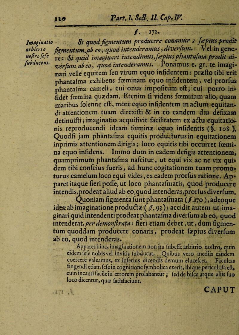 %19 'Part.L SeB. 11. CapilV. f. ^lyu Imaginati* Si quod figmentum producere conamur ; f<epius prodit Arbitri 0 figmentunKab eo, quod intenderamus, diverfum. Vel in gene- noflrofefe re. ^ imaginari intendimus J^pius phantafma prodit di- fubdticens. ^rfum abeo, quod intenderamus. Ponamus e. gr. te imagi¬ nari velle equitem feu virum equo infidentem: praefto tibi erit phantafma exhibens foeminam equo infidentem, vel prorfus phantafma cameli, cui onus impolitum eft, cui porro in- fidet foemina quaedam. Etenim li videns foeminam alio, quam maribus folenne eft, more equo infidentem in adum equitan¬ di attentionem tuam direxifti & in eo eandem diu defixam detinuifti; imaginatio acquifivit facilitatem ex adu equitatio¬ nis reproducendi ideam fceminac equo infidentis (§. 108 ), Quodfi jam phantafma equitis producturus in equitationem inprimis attentionem dirigis; loco equitis tibi occurret foemi¬ na equo infidens. Immo dum in eadem defigis attentionem, quamprimum phantafma nafcitur, ut equi vix ac ne vix qui¬ dem tibi confcius fueris, ad hunc cogitationem tuam promo¬ turus camelum loco equi vides, ex eadem prorfus ratione. Ap¬ paret itaque fieri pofle, ut loco phantafmatis, quod producere intendis,prodeat aliud ab eo,quod intenderas,prorfus diverfum. Quoniam figmenta funt phantafmata (/.170), adeoque ideae ab imaginatione produdae ( /.9}); accidit autem ut ima¬ ginari quid intendenti prodeat phantafma diverfum ab eo, quod intenderat, per demonjlrata: fieri etiam debet, ut, dum figmen¬ tum quoddam producere conaris, prodeat faepius diverfum ab eo, quod intenderas. Apparet hinc, imaginationem non ita fubefle arbitrio noftro, quin eidem (efe nobis vel invitis fubducat. Quibus vero mediis eandem coercere valeamus, ex inferius dicendis demum elucefcet. Facultas fingendi etiam fefe in cognitione fymbolica exerit, ibique periculofa eft, cum incauti facile in errorem prolabantur; fed cie hitee atque aliis fuo locp dicentur, quas fatisfaciunt. CAPUT