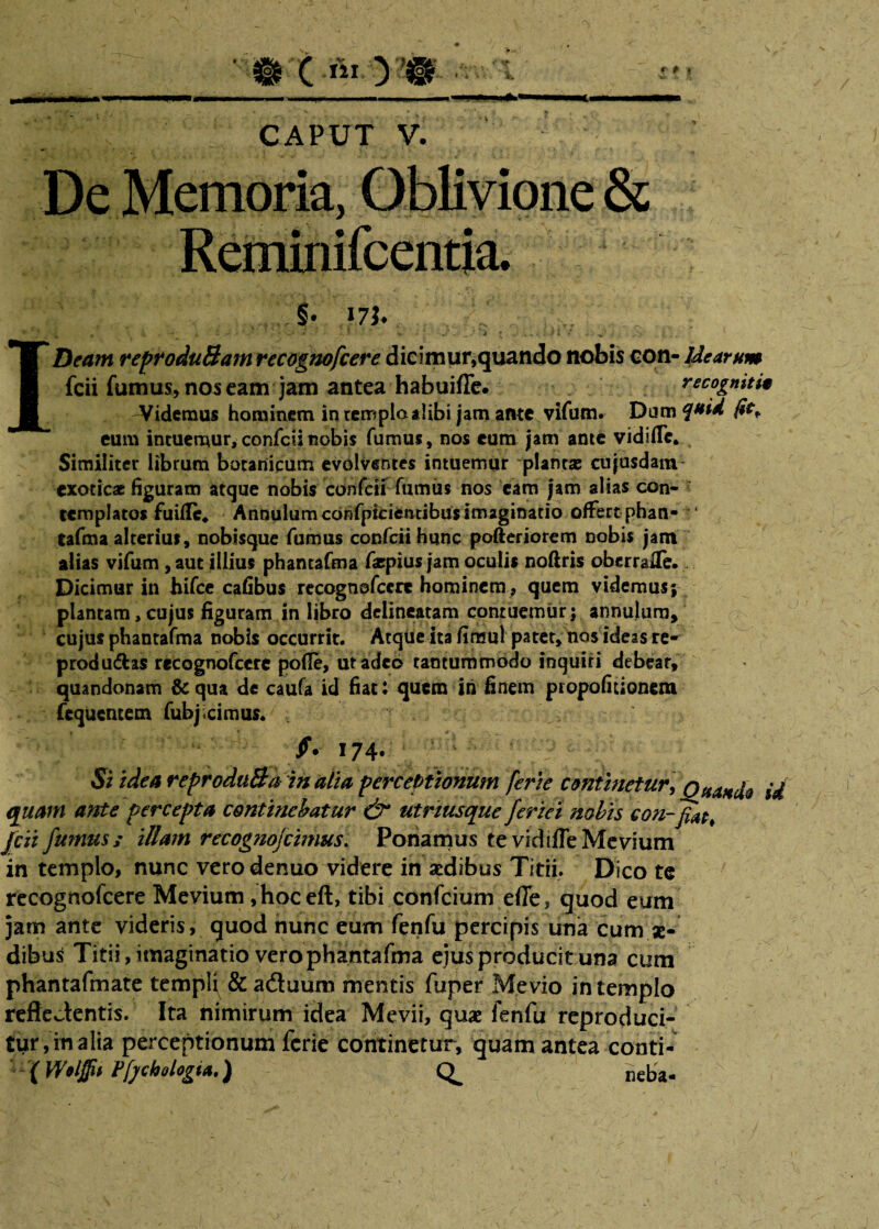 • c •*> yw ■■ 1 ''U1 ~ ■ 1 JJU‘ ■ ll— CAPUT V. §• 17J. ; , , 1. , — • w t. Jj * * > * v • * -j'.i » ...»* i I» «■ . . v* ; IDeam reproduBam recognofcere dicimur,quando nobis con- Idearum fcii fumus, nos eain jam antea habuifle. recognitu ^Videmus hominem in templaalibi jam ante vifum. Dam fo* eum intuemur, confcii nobis fumus, nos eum jam ante vidiffc* Similiter librum botanicum evolventes intuemur plantae cujusdam exoticae figuram atque nobis confcii fumus nos eam jam alias con¬ templatos fu ille* AnnuIumcdFifpicientibusimaginatio offert phan- tafma alterius, nobisque fumus confcii hunc pofteriorem nobis jam alias vifum , aut illius phantafma faepius jam oculis noftris oberrafle. Dicimur in hifce cafibus recognofcere hominem, quem videmus; plantam, cujus figuram in libro delineatam contuemur; annulum, cujus phantafma nobis occurrit. Atque it3fimul patet, nos ideasre- produ&as recognofcere pofle, ut adeo tantummodo inquiri debear, quandonam &qua de caufa id fiat: quem in finem propofitionem fequentem fubjicimus. ■ , ;fi 174* $i idea reproduBa in alia perceptionum ferte continetur, ’ Qj^nio U quam ante percepta continebatur & utriusque feriet nobis con-fiat, fcii fumus / illam recognofcimus. Ponamus te vidiffe Mevium in templo, nunc vero dentio videre in sedibus Titii. Dico te recognofcere Mevium ,hoceft, tibi confcium efle, quod eum jam ante videris, quod nunc eum fenfu percipis una cum se¬ dibus Titii, imaginatio vero phantafma ejus producit una cum phantafmate templi &aduum mentis fuper Me vio in templo reflectentis. Ita nimirum idea Mevii, quae fenfu reproduci- tur,inalia perceptionum ferie continetur, quam antea conti- (Wolffii Pfj/chologt*.) CL neba-
