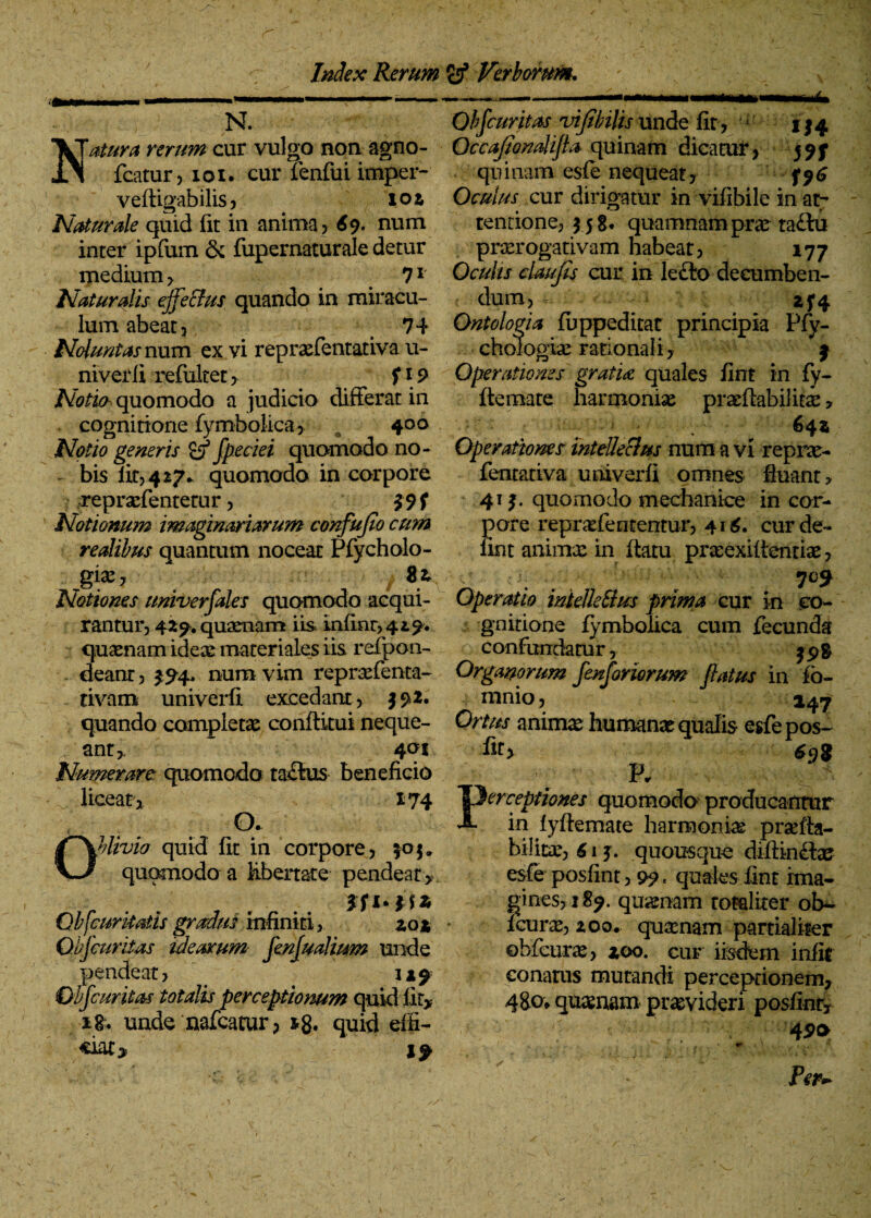 N. Natura rerum cur vulgo non agno- fcatur? ioi. cur ienfui imper- veftigabilis ? ioz Naturale quid fit in anima ? 69. num inter ipfum & fupernaturale detur medium? 71 Naturalis ejfeffus quando in miracu¬ lum abeat? 74 Nolunt as num ex vi reprxfentativa u- niverfi refiiltet> f\9 Notio quomodo a judicio differat in cognitione fymbolica ? # 400 Notio generis co fpeciei quomodo no¬ bis fit? 4 27* quomodo in corpore reprxfentetur ? Notionum imaginariarum confujio cum realibus quantum noceat Pfycholo- gi^? 8* Notiones univerfales quomodo acqui¬ rantur? 429. quaertam iis mfinr? 429. quaenam ideae materiales iis refpon- deanr ? $94, num vim repraefenta- tivam univerfi excedant? 392. quando completae conftitui neque¬ ant?, * 401 Numerare quomodo ta£ius beneficio ^ licear? 174 a Oblivio quid fit in corpore? 505, quomodo a Ubertate pendear * ffi qu Ob[curitatis gradus infiniti? zo* Qbfcuritas idearum fenfualmm unde pendeat? Ovfcuritas totalis perceptionum quidlity unde nafcatur ? quid effi¬ ciat* if Qbfcuritas vijibilis unde fit ? ' 114 Qccajiondifla quinam dicatur? 597 quinam esle nequeat? f96 Oculus cur dirigatur in vifibile in ar- tentione? 5 5 g* quamnam prae taflu prxrogativam habeat? 177 Oculis daufis cur in le£lo decumben¬ dum? ■* ^ zf4 Ontologia fuppeditat principia Pfy- choiogiae rationali? 9 Operationes gratia quales fint in fy- ftemate harmoniae prxftabilitx, -'V 642 Operationes mtellecius num a vi repne- fentativa univerfi omnes fluant? 41 3. quomodo mechanice in cor¬ pore reprx feritentur? 4 1 6. cur de- fint animae in ftatu praeexilientiae ? Operatio inielkSius prima cur in co¬ gnitio ne fymbolica cum fecunda confundatur? jpg Organorum fenforiorum flatus in fo- mnio ? 147 Ortus animae humanae qualis esfepos- fit> £qg \ ' R Perceptiones quomodo producantur in fyftemate harmonias prxfla- bilirae? 613. quousque difiinflae esfe posfint? 99« quales fint ima¬ gines? 189. quaenam totaliter ob^ fcurx? zoo. quxnam partialiter obfcurae? zoo. cur iisdem infir conatus mutandi perceprionem? 480» quaenam praevideri posfinfy 45>o