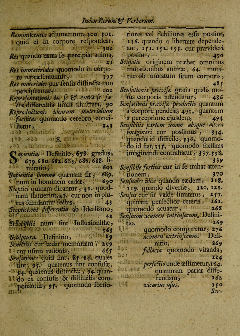 —r>' RemimfcentU adjumentum, 300. $01. $ quid ei in corpore refporldeat, 1 a /oh'.-. $02 quando extra *fe percipiat anima, • f* M' ‘>;v* Zl /8?S immateriales quomodo in corpo- re reprsefententiiirV’ v 397 Res materiales cur fenfiu diftin&e non percipiantur, tiores vel debiliores esfe posfint, 136. quando a libertate depende¬ ant, 1 f 1. ifi. 155. cur praevideri posfint, 490 Senfatio originem praebet omnibus mutationibus animae , 64. muta¬ tur^ ob mutatum fitum corporis, 485 j * * ipz Sensationis prtevife gratia qualis mo- RSrifentat/mrHn/fi-^ extra fe :-fa- tus corporis intendatur, 48^ '^differentia firTiili; illuffrata, 90 Senjatimis prxvifk produBio quantum ReproduStionis idearum •; materialium facilitas quomodo cerebra: conci- V dletur y . v • • '■» f r • T ' O is. ii*'* i or.uw.~o m .>. m apientia. j Definitio , 678. gradus, 6>79«.^8di 682* ^8 ji 68Sv688» li*' a corpore pendeat, 49 3 ♦ quantum a perceptione ejusdem, ; 494 241 Senfibilis partem unam absque altera , imaginari cur posfimus , 3 34* quando id difficile, $36» quomo- do id fiat, 3 3 f vquomodo facilitas imaginandi contrahatur, 337*338» m mitatio, 6qi Senftbile foriius cur in fe trahat atten- lapientia fumma quaenam fit, * tionein, , .170 < num in hominem cadat , 69© Senfuales ide<z quando ea:dem, U8# Sceptici quinam dicantur , 41. quod- 119. quando diverfe, i*o, izt, nam ftatuerint, 4 i . cur non iti plu- Senfus dur Iit valde limitatus, * f 7* ■/res• fcindannirTe&as>. •; r 43 quibam perfe&ior ceteris, ' i61. Scepticismi differentia ab Idealismo, quomodo acuatur , z6$ hlrriuatmtk o^osnoop 4$ Senfuum acumen intrinjecum^ Defini- . ./1 . 169 quomodo -comparetur, 276 acumen'extrinjecum. Defi¬ nitio, 269 fallacia quomodo vitanda, 124 perfeSHo unde aeftimeturji 64. 5 ’ quamnam pariat diffe¬ rentiam, ’ I<>2 - - &>•- Qtmfci num fint Infhixionifte, i XTQ 7,0 *••: )Or .; J U X ) X\XXi fH Sculptura. Definitio, $9 Sehffius curlaedartpemoriam.V' 299 11 cur ufiim rationis’, 4$S fattoMs ' 'jf f blfint; 9f» quatenus .fint confufe, - * V 94» qhah- t * do ex. confufis v& dilHn&is eom- if