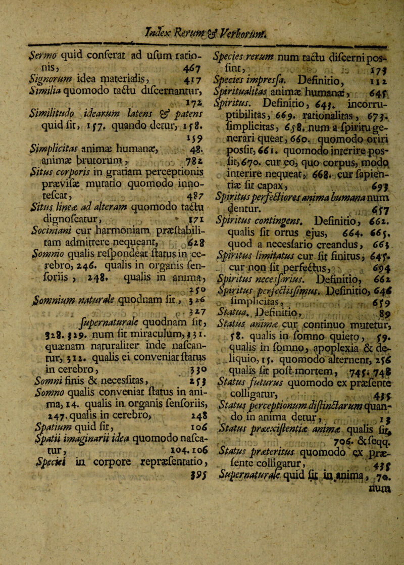 TnSex Sermo quid conferat ad ufum ratio¬ nis ? 467 Signorum idea materialis? 417 Similia quomodo taftu difcernantur, 17* Similitudo idearum latens gf patens quid fit > 1 f 7+ quando detur? 1 f 8* . . *55> Simplicitas anima: humanas? 48. apimae brutorum ? r 78 i Situs corporis in gratiam perceptionis prxvifae mutatio quomodo inno- tefcac? - 487 Situs linex ad alteram quomodo ta£tu dignofcatur, '* 171 S.ociniani cur harmoniam pra^ftabili- tam admittere nequeant, 628 Somnio qualis refpondear ftatus in ce¬ rebro? 246. qualis in organis fen- foriis ? 248. qualis in anima? 25:0 Somnium natur de quodnam fit, 5 : . i Ih pf l : » 5*7 fupernaturale quodnam iit? 818. | 29. num fit miraculum? 131. quaenam naturaliter inde nafcam- tur? 512. qualis ei conveniat ftatus in cerebro ? 330 Somni finis & necesfitas, 2 f 3 Somno qualis conveniat flatus in ani¬ ma? 14. qualis in organis fenforiis? 247. qualis in cerebro? 248 Species rerum num taclu difcernipos- . fine? > . |- 173 Species impresfa. Definitio? 111 Spiritualitas animae humanae ? 64+ SpiritusDefinitio, £4;* incorru¬ ptibilitas >669. rationalitas ? 673. fimplicitas? 6j 8. nuni a fpiritu ge¬ nerari queat ? 66o. quomodo oriri posfit? 661 • quomodo interire pos- - Iit? 670. cur eo? quo corpus? modo interire nequeat?r 668* cur fapien- tise fit capax ? 693 Spiritusperferiores mima humana num dentur. 7 Spiritus contingens* Definitio ? 661. qualis fit ortus ejus? 664. quod a necesfario creandus, 66$ Spiritus limitatus cur fit finitus ? 645% _ cur non fit perfeftus ? 694 Spiritus necesjhrius. Definitio? 662 Spiritus perjeBisJimusi Definitio? 646 c ; fimplicitas? j 6f9 Statua* 4 Definitio, 89 cur continuo mutetur? f8. qualis in fomno quieto? 39. qualis in fomno ? apoplexia & de- „ liquio? 15. quomodo alternent, 2f6 qualis fit poft mortem ,  743* 748 Status futurus quomodo ex praefente colligatur? , : 435, Status perceptionum dijlincmrum quan^ do,in anima detur? jj Spatium quid fit ? 106 Status prxexijlentix anima, qualis fi£ Spatii imaginarii idea quomodo nafca- ; 7q6, ^feqq. tur? 104.106 Status prxteritus quomodo ex Pjrae- Specki ia corpore r eprafentatio, fente coliigarur, 4^ 19S Supematurm quid^ ia.anima? 7^. num