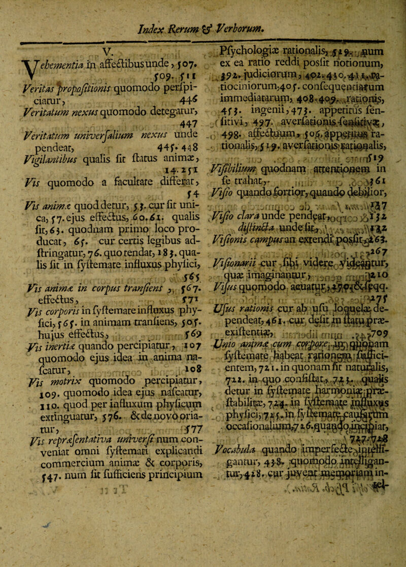 V. Vehementia in affeclibus unde , 5°7* fQ?. f i i Veritas J>ropojitionis quomodo perfipi- ciatur, 44^ Veritatum nexus quomodo detegatur, 447 Veritatum universalium nexus unde pendeat, 4 4 f • 448 Vigilantibus qualis fit flatus animae > 14.2:51 quomodo a facultate differar > Pfychologiae rationalis, 51 9. pm ex ea ratio reddi posfit notionum, 0z. judiciorum , 401.410,41 ^ra¬ tiociniorum,40 j*. confequeo riar um immediatarum, 408*409. .rationis, 4 f} • ingenii ,475. appetitus fen- ■ r fitivi) 497* averfitipw.-fe^d^a;, 498- a&fluum, jo^app^itusra¬ tionalis, 5 19. averfatipuis^atioualis, j =■ • 19 Tfijtbilww quodnam ^tjetKiouetu in fo trahat,- ; i([ - j \|6i * ' : k * * s ■ « v-* >-• —1r f f 4 Vijio quandofortior, quando debrior, Vis anime quod detur, 54. cur fit uni- ^> &, -j jb v \ u;:.\. $7 ca, 5 7. ejus efferus, 60.61. qualis- dVifio clara unde pend^p?Qcp::) :>*?* fit, 6$. quodnam primo loco pro- d$in&a ,unde‘fe^;' y/^ ducat, 6f. cur certis legibus ad- ViJionis campusun e^endtpqswt^?. ftringatur, 76. quo tendat, 18 $♦ qua- - > \t >l67 lis fit in fyflemate influxus phyfici, Vifwnarii cur .fi^i videre y^gtur, 5 ^5 • j^rtpaic* Vis anima in corpus tranjiens , ( 767. quomodo:aeu^tqr? 47r9^&f|qq. effe£lus, f7^ r > V a7f j^r corporis in fyflemate influxus phy- Ujus ratioms cur ab ufu Jqmefe de¬ fici, in animam tranfiens, jof. pendeat,46ircur,defit^flatuprae- hujus effedlus, ^ exiftenti^, , Vis inertia quando percipiatur , 107 Unio anima cum quomodo ejus idea in anima na- fcatur, i 108 Vis motrix quomodo percipiatur, 409. quomodo idea ejus nafcatur, . no. quod per influxum phyficum extinguatur, 576. & de novo oria¬ tur, ; . 1477 Vis reprafentativa univerJZ num con- iiixmta StfQham : fffopgjg !.raf ci¬ entem, 71 u in quonam fitdatuBalis, 711. inaquo confiflat* ,7^ y qualis detur in fyflemate harmonixmrx- W ifcmf . occafi6n4fi?£p^ ,, t,r^j.-.-vmrxic_ v-h q , — Jjfjgflug veniat omni fyflemati explicandi Vocabula quando :imperfe(2:efun^Hr- — ----- 6_ ia.-;. commercium animi & corporis, p47. num fit fufficiens principium