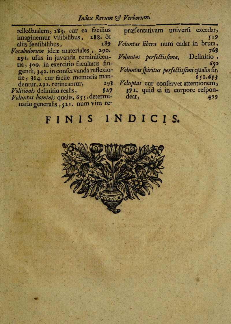 ■ Index Rerum Veriorum* telle&ualem? 285. cur ea facilius imaginemur vifibilibus? 18 8» & aliis fenfibilibus, 189 Vocabulorum idex materiales ? 191. ufus in juvanda reminifcen- tia? $00. in exercitio facultatis fin¬ gendi? 342,. in confervanda reflexio¬ ne? 3S4. cur facile memoria man¬ dentur? z 91. retineantur? 2 9? Volitionis definitio realis ? f Voluntas hominis qualis? 6 f 5 • determi¬ natio generalis ? 511. num vim re- prxfentativatn univerfi excedat? 519 Voluntas libera num cadat in bruta? Voluntas perfeBisfma♦ Definitio , 650 Voluntasfpiritus perfeftisjimi qualis iiu 'S' ' ' Voluptas cur confervet attentionem, 571* quid ei in corpore refpon- deat? 499 FINIS 'IN DICIS r