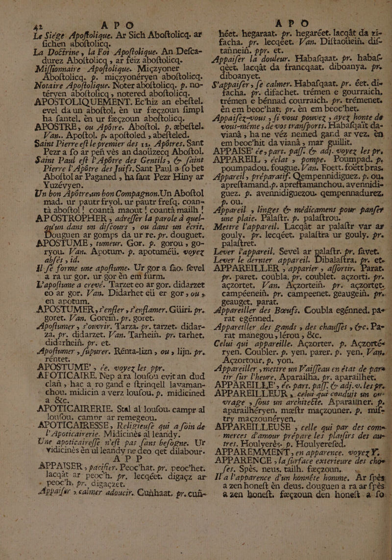 T A D.O S Le Siege re Ar Sich Aboftolicq. ar . fichen aboftolicq. M D MERS La Doëéfrine, la Foi lat ue. An Defca- durez Aboltolicq , ar féiz aboftolicq. Miffionnaire Apoftolique. Miçzyoner ftolicqa. p: Noraire Apoftolique. Noter aboltolicq. p. no- téryen aboftolicq, notered aboftolicq. APOSTOLIQUEMENT. Ec’hiz an ebeftel. _ evel daun aboftol, èn ur fæçzoun fimpl ha (antel, cn ur fæçzoun aboftolica APOSTRE, ox Apôrre. Aboftol. t. æbeftel. Van. Apolftol. p. apoftoled. , abefteled. Saint Dierre eff le premier des 11, Apôtres. Sant Pezr a fo ar peñ vés an daoüzecq Aboftol. Saint Paul eft lApôrre des Genrils, €» faint Pierre l'Apôtre des Juifs. Sant Paul a Lo bet Aboftol ar Paganed , ha fant Pezr Hiny ax Vuzévyen. | | Un bon Apôtre,un bon Compagnon.Un Aboftol mad. ur pautr fryol. ur pautr frefq. coan- tà aboftol! coantà maout ! coantà mailh ! APOSTROPHER ; adreffer La Éd à quel- un dans un difcours ; ou APOSTUME ;, rumeur. Gor. p. gorou ; go- ryou Van. Apotum. p. apotuméü. voyez abfës ; id, | H fe forme une apoftume. Ur gor a fao. fevel “a ra ur gor. ur gor én em Furm, L'apoftume a crevé. Tarzeteo ar gor, didarzet eo ar gor, Van. Didarher eu er gor ; ou» en apotum. Z | APOSTUMER , s’enfler » renl amer. Güiri. pr. goret. Jan. Gorein. pr. goret. slpoftumer ; s'ouvrir. Tarza, pr. tarzet, didar- za, pr. didarzet. Van. Tarhein. pr. tarhet. didirhein. pr. et. | - Apoftumer , fapurer. Rénta-lizn , ou, lijn. pr. rentet. APOSTUME” - de. voyez les ppr. ÀAFOTICATRE. Nep a ra loufou evitan dud : chou. midicin a verz loufou. p. midicined loufou. campr ar remegeou. : APOTICAIRESSE, Relivieufe qui a foin de: … PApoticairerie. Midicinès al leandy: Une apoticaireffe n'eft pas fans befogne. Ur vidicinès Gn ul leandy à ag qet dilabour. BPPAISER , pacifier. Peoc’hat. pr. peoc’het: lacqät ar peoc'h, pr. lecqéet. digaçz ar + peoc’h, pr. digaczet, r \ E H tañnein. ppr. et. qéet. lacqât da francqaat. diboanya. pre diboanyet. acha, pr. difachet. trémen e gourraich. ën em beoc’hat: pr. ën em beoc’het. “wous-même de vos tranfborts. Habafqaït da- em beoc’hit da vianà , mar Fe APPAISE de: part. pall, Cœ adj APPAREIL ;, éclat » pompe. Poumpad. p. poumpadou. fougue. Van. Foett. foëtt bras. Appareil, préparatif. Qempennidiguez, p. ou guez. D, avennidiguezou. gempennadurez, De OU. C Ç -6 Appareil. ; linges Gr médicamens pour panfer de plaie. Caie p. palaftrou. € gouly. pr. lecqéet. palaftra ur _ palaftret. | | Lever th Sevel rd Za r. favet. Lever le dernier appareil. Dibalaftra. APPAREILLER ; apparier , affortir. campéenelñ, pr. campeenet. geaugein. pre geauget. parat. C 0 ÆAppareiller des Bœufs. Coubla egénned. pas rat egénned. . T rat manegou, lérou ; GC. | Celui qui appareille. Açzorter. p. Aczortés … ryen, Coubler. Açzortour, p. yon. - tir fur l'heure. Aparaïlha. pr. aparaïlhet. APPAREILEE, ce, part. pall: x adi. a, les pre try Mmaçzounéryen. APPAREÏLLEUSE , celle qui par des comen tres. Houlyerès. p. Houlvereied, E APPAREMMENT » Eh apparence. Voyez Ye APPARENCE , la fürlace exterieure des choe” fes. Spés. neus, tailh. fæçzoun.. y % 4208 J 2 l'apparence d'un honnête homme. Ar fpès a zen honeft cn dens, douguen a ra ar Tes: a zen Roneft. fæçzoun den bonet a fo: 14