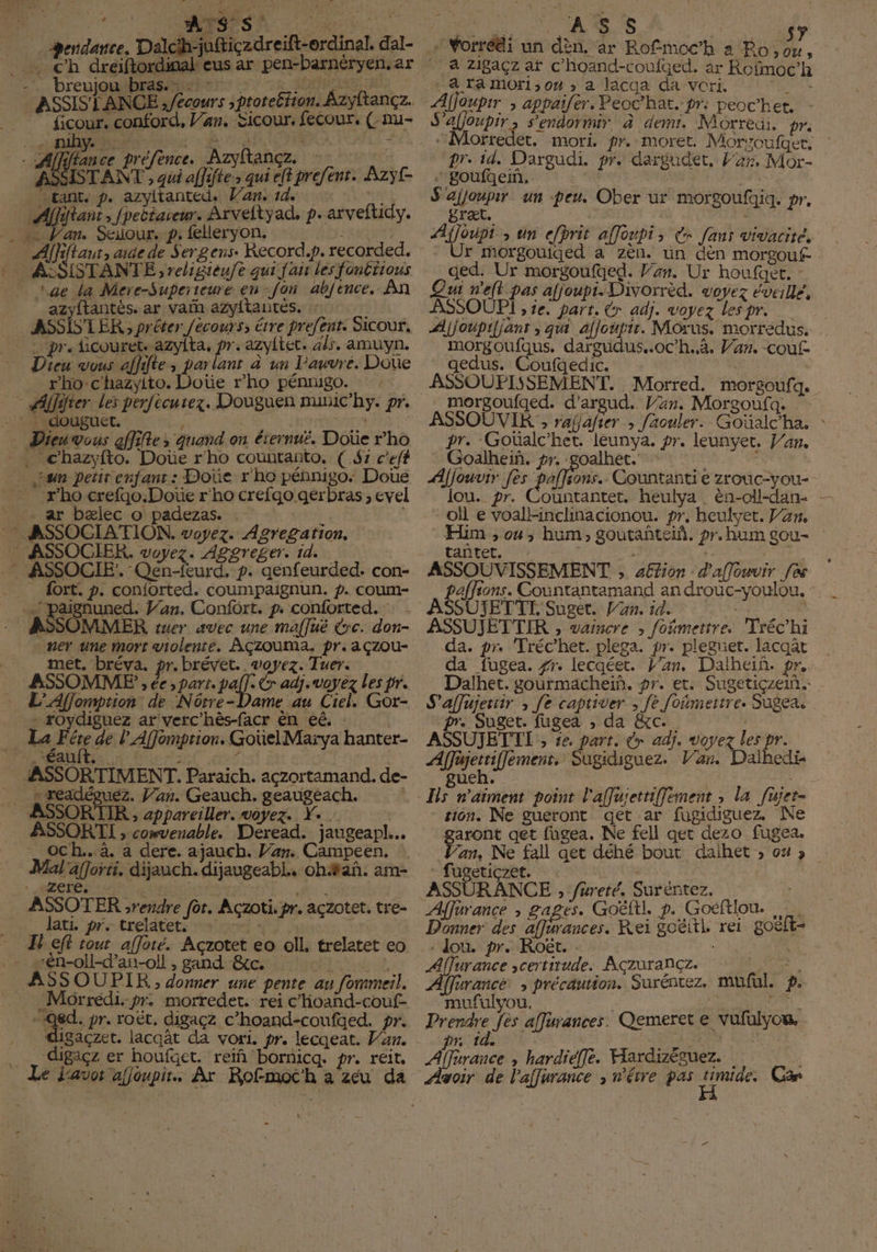 T. 4 laure. aich ftiçzdreift-erdinal. dal- M; < EE KG a ar pen-barnéryen. ar -'. breujou bras. T . ATOS 7 ASSISTANCE Afecours ; ptoteétion. Azyftançz. __ ficour. conford, Var. Sicour, fecour, (-nu- ‘V4 DDW, t 6 Fe d ) N PT À Z - Al préfence. Azyitancz. : ENS fl IST ENT af efent. Azyÿt- L HE T T | + à 4 re rs k. X x AG STANT , qui affiftes qui eltpre tant. p. azyltanted. Van. 14: pi E ran , fpeëtaseur. Arveltyad, p. arveftidy. »: l'an. Seuour. p, felleryon. TUE Aar, aide de Sergens. Record.p. recorded. - ASSISTANTE; religienfe qui fair les fontrious ae La Mere-Superteure en-fon abfence. An _ azyftantés. ar vain azyftantés., : T … ASSISTER ; préter /écours; érre prefent. Sicour, | pr. ficouret. azyita, pr azyltec. als, amuyn. Dieu vous affdte, parlant à un l'auvre. DOUe 2 rho-c'hazyito. Doùe r'ho pénrugo. -: douguet. E E; Va. Dien genr allie s quand on éiernuë. Doue c'ho , chazyfto. Doue r'ho countanto. C 41 c'eft Lan petir enfants: Done r'ho pennigo: Doue _ #ho crefjo.Doe r'ho crefgo gerbras, cvel Ar belec o padezas. 1 | - ASSOCIATION. voyez. Agregarion. 7 ASSOCIER. voyez. Aggreger. id. -* ASSOCIE. Qeneurd, p. qenfeurded. con- _ fort. p. conjiorted. coumpaignun. p. coum- paignuned. Jan. Confort. p. conforted. ASSOMMER mcr avec une maffué rc. don- _ + ner une mort violente. AÇzoumMA. pr. açzou- met. bréva. pre brevet, voyez. Tuer. ASSOMME , ée s Hart, paf L adj. voyez les pr. L’Afjomption: de Nôrre-Dame au Ciel. Gor- | PERE ar verc’hès-facr cn eê. E w Ligue pe pentes E hanter- PE ÉaUlts: x : 2 Hal BH 250€ | ASSORTIMENT. Paraich. aczortamand. de- __ sreadéouez. Van. Geauch. geaugeach. | ASSORTIR , appareiller. voyez. Ye... ASSORTI , convenable. Deread. jaugeapl... _ och...à. a dere, ajauch. Jar. Campeen. Mal'afforti. dijauch. dijaugeabl.. oh#añ. am- < Zzere, 6.7 x d ASSOTER rendre for. Aczoti. pr. açzotet. tre- E Jati frs treldtiets son + MEL A IH eit tout afforé. Acrotet eo oll. trelatet eo - sén-oll-d’an-oll , gand BG, 2 ASSOUPIR,, donner une pente au fommeil. _Morredi. pr. morredet. ret c’hoand-couf- L >. de pr. Oct, digaçz c’hoand-coufqed. pr. gaçzet. lacqat da vor, pr. lecqeat. Van. digaçz er houfaet. reïñ bornicq. pr. reir, ‘ Vorrédi un dèn. ar Rofmoc’h a Bo, ou, . 4 Zi8açz af c’hoand-coufqed. ar Rofmoc’h - A TA MOr1, 04 ; a lacga da vori. TRS gpr ; appaifer. Peoc’hat. pr: peochet. - S'afjoupir, s'endormir à demi. Morreui. pre Morfredet. mort, pr. moret. Morsoufget, : prid, Dargudi. pr. dargudet. Can, Mor- ROI eI c T : 5 | | S'ajjoupir un -peu. Ober ur piet, TEE vs Afjoupi HM efbrit affopi, er fans vivacité, - Ur morgouiged a zen. un den morgouf- .ded: Ur morgoufed. Van. Ur houfget. Qui n'eft nE afjoupi. Divorrèd. voyez éveillé, ASSOUPI , ie. part. Cr adj. voyez les pr. Ajjoupifjant ;, qu Allen. Mous, morredus. | morgoufqus. dargudus..oc’h.à. Van. -couf. gedus. Coufaedic. 0 ASSOUFISSEMENT. Morred. morgoufq. morgoufqed. d'argud. Van. Morgoufq. ASSOUVIR ; rafjafier ; faouler. Goüalcha. : pr. Goualc'het. leunya. pr. leunvyet. Jan. Goalhei. pr. goalhet. EYE Afjouvir [es alka Countanti e zrouc-you- mOrgOoUufqiq. pr. oll e voall-inclinacionou. pr. heulyet. Van. Him , 04, hum, goutañteih. pr.humgou- paffions. Countantamand an drouc-youlou. : ASSUJETTL Suget. l'an. id. ; ASSUJETTIR , vaincre ; foñmettre. Tréc'hi da. pr. Tréc’het. plega. pr. pleget, lacaat da fugea. fr. lecqéet. l'an. Dalhen, pr. Dalhet. gourmachein. pr. et. Sugetiçzein. S'affujeriir , fe captiver < fe foñmertre. Sugea, pr. Suget. fugea ; da &c. | ASSUJETTI ; se. part. rx adj. voyez les pr. e tri dé Sugidiguez. Var. Dalhedi ue sion. Ne gueront qet ar fugidiguez. Ne garont get fugea. Ne fell get dezo fugea. Van, Ne fall aer déhé bout daihet ; 042» T « : RANCE , fureré. Suréntez. Affurance ; gages. Goëltl p. Goéftiou. Donner des Ke Rei goëitl rei goëlt- : dou. pr. Roët. . 184 ae certitude. AÇzurancçz. Sur iffurance, , précaution. Surentez, muful. £. mufulyou. MER : Prendre [ès affurances. Qemeret e vufulyou, D 10e FER es | Ares , hardieffe. Hardizéguez. Ayoir de l'affurance wétre pas 9 Car