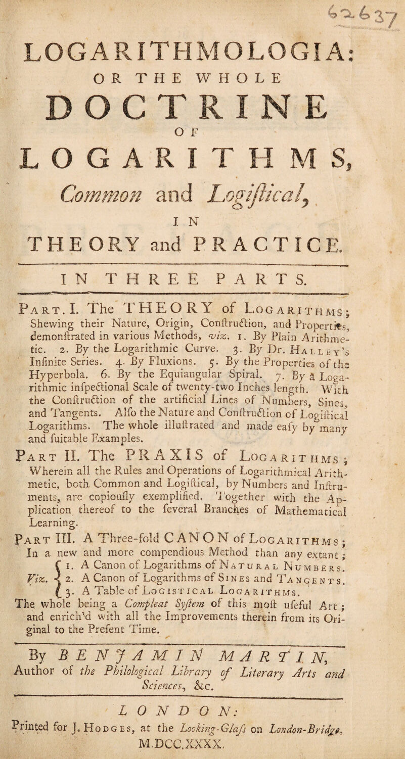 40.437 LOGARITHMOLOGIA: OR THE WHOLE DOCTRINE O F LOGARITH MS, Common and Logifiicaij, I N T H E O R Y and PRACTICE. IN THREE PARTS. Part.I. The THEORY of Logarithms; Shewing their Nature, Origin, Conftrudlion, and Propertits demonftrated in various Methods, <viz. i. By Plain Arithme¬ tic. 2. By the Logarithmic Curve, 3. By Dr. Ha l l e y’s Infinite Series. 4. By Fluxions. 5. By the Properties of the Hyperbola. 6. By the Equiangular Spiral. 7. By a Loga¬ rithmic infpedlional Scale of twenty-two Inches length. With the Conftruflion of the artificial Lines of Numbers, Sines and Tangents, Alfo the Nature and Conflruftion of Logiftical Logarithms. The whole illuftrated and made eafy by many and fuitable Examples. Part II. The PRAXIS of Logarithms; Wherein all the Pvules and Operations of Logarithmical Arith¬ metic, both Common and Logiftical, by Numbers and Inifru- ments, are copioully exemplified. L'ogether with the Ap¬ plication thereof to the feveral Branches of Mathematical Learning. Part III. A Three-fold CAN O N of Logarithms ; In a new' and more compendious Method than any extant; r I. A Canon of Logarithms of Natural Numbers. Viz. <2. A Canon of Logarithms of Sines and Ta NGE NT s. ^3. A Table of Logistical Logarithms. The whole being a Compkat Syji€?n of this moft ufeful Art ; and enrichM with ail the Improvements therein from its Ori¬ ginal to the Prefent Time. By BEN JAMIT^ MART: I~N, Author of the Philological Library of Literary jirts and Sciences., &c. LONDON: Printed for J. Hodg ES, at the Looking-GIafs on London-Bridgf^ M.DCC.XXXX.