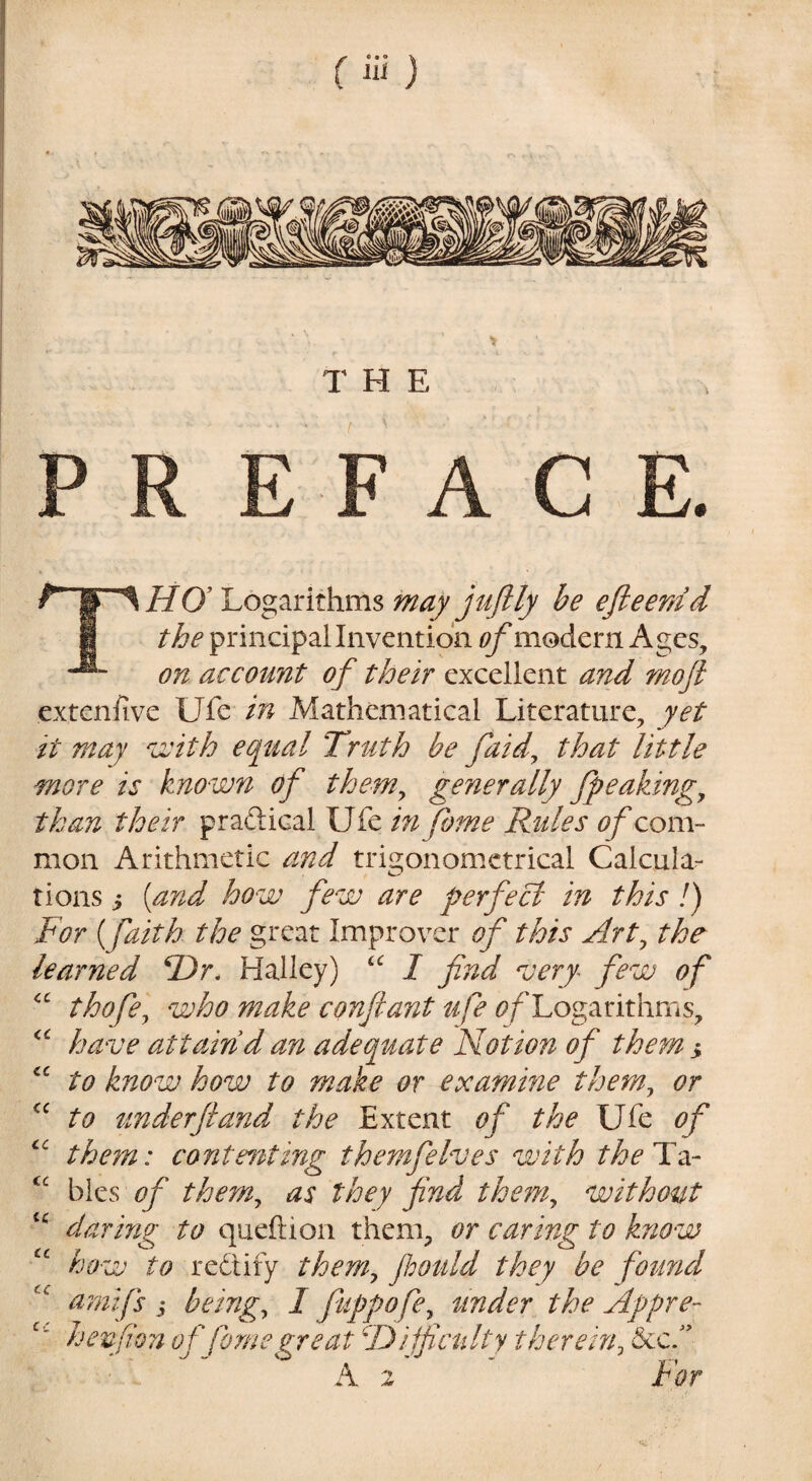 THE P FACE. ’SHO^ Logarithms may juftly be efieerdd the principal Invention ^modern Ages, on account of their excellent and moft extenhvc Ufe in Mathematical Literature, yet it may vjith equal Truth be faid^ that little more is known of them^ generally fpeaking^ than their praftical Ufe mfome Rules of com¬ mon Arithmetic and trigonometrical Calcula:- tions i [and how few are perfect in this /) For (faith the great Improver of this Art^ the^ learned ®r. Halley) I find ^jery fiew of thofe^ who make conflant ufe ^/'Logarithms, have attain d an adequate Notion of them > to know how to make or examine them^ or to under ft and the Extent of the Ufe of the^n: contediting themfelves with theTz- bles of them^ as they find them^ without darmg to queftion them, or caring to know how to redify them^ Jhould they be fiound amifs i beings I fiuppofe^ under the Appre- henfion of Come zreat ^DUfcnlty therein^ cc <c <c <c cc cc tc cc cc cc A 2 For