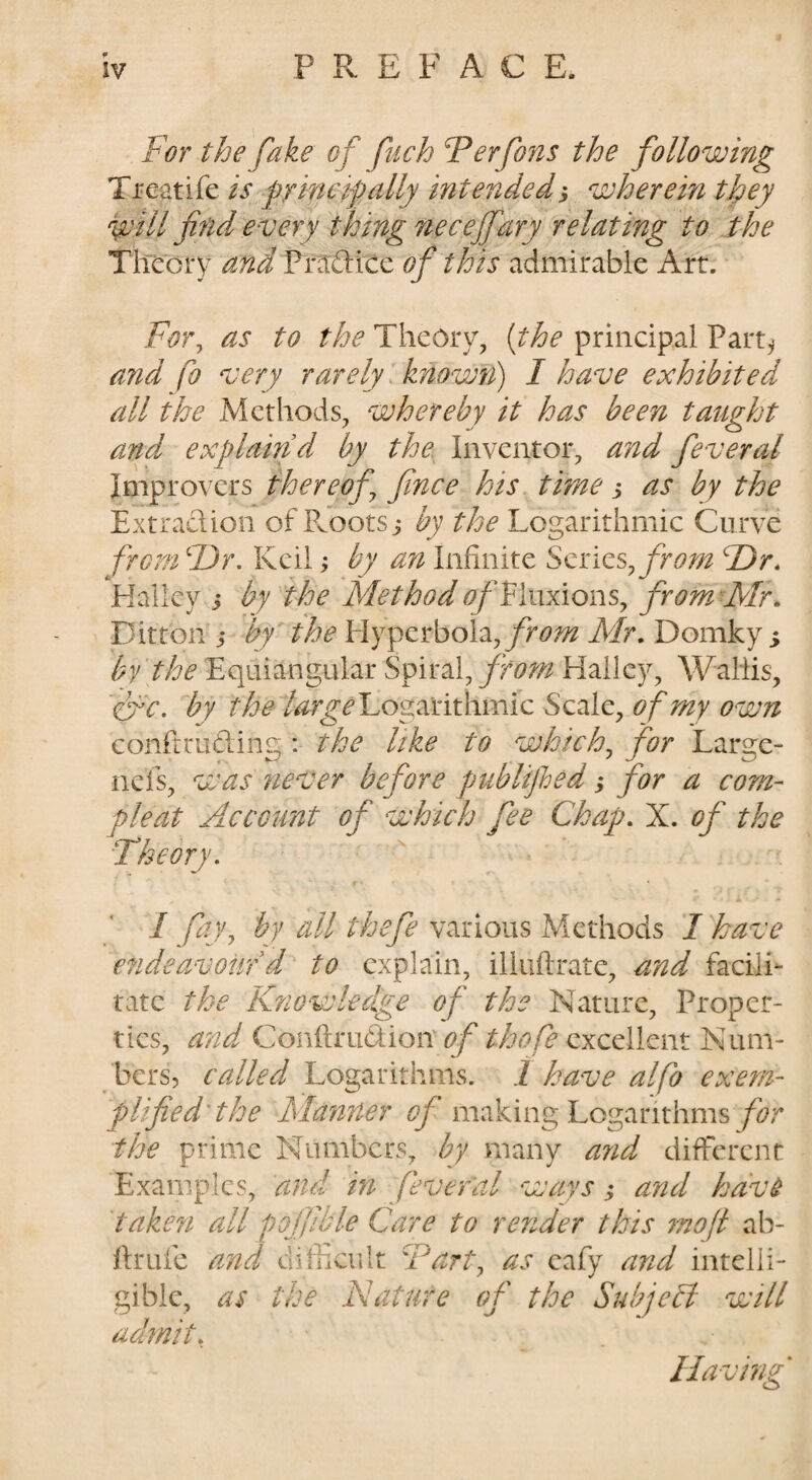 For the fake of fuch Ferfons the following Ti-eatife is fyincifally intendeds wherein they ^ill find every thing neceffary relating to the Tteory and Prtrdice of this admirable Art. For^ as to the Theory, {the principal Part^ a?id fo very rarely .known) I have exhibited all the Methods, whereby it has been taught and^ explaind by the Inventor, and feveral Improvers thereof fince his time j as by the Extradion of PJootSi by the Logarithmic Curve from F)r. Kcil; by an Infinite Series^ from T)r, Kallcy i by the Method of Vhxxions^ fromxMr. Ditton i by' the I-Iyperbola,/f6?.^ Mr, Domky i by the Equiangular Spiral, from Halley, Wallis, 'efc. by the Logarithmic Scale, of my own confiruding : the like to which^ for Large- nefs, was never before publijled ,* for a corn- pleat Account of which fee Chap, X. of the Theory. I fajy by all tbefe various Methods I have cfideavour d to explain, illiiftrate, and facili¬ tate the Kfiowledge of the Nature, Proper¬ ties, and Conftrudion' of thofe excellent Num¬ bers, called Logarithms. 1 have alfo exem¬ plified'the Manner i?/’making Logarithms/L* the prime Numbers, by many and different Examples, and in feveral ways; and hav^ taken all pojfible Care to render this inoft ab- firufe and difficult Fart^ as cafy and intelli¬ gible, as the Nature of the Subject will admit. Having