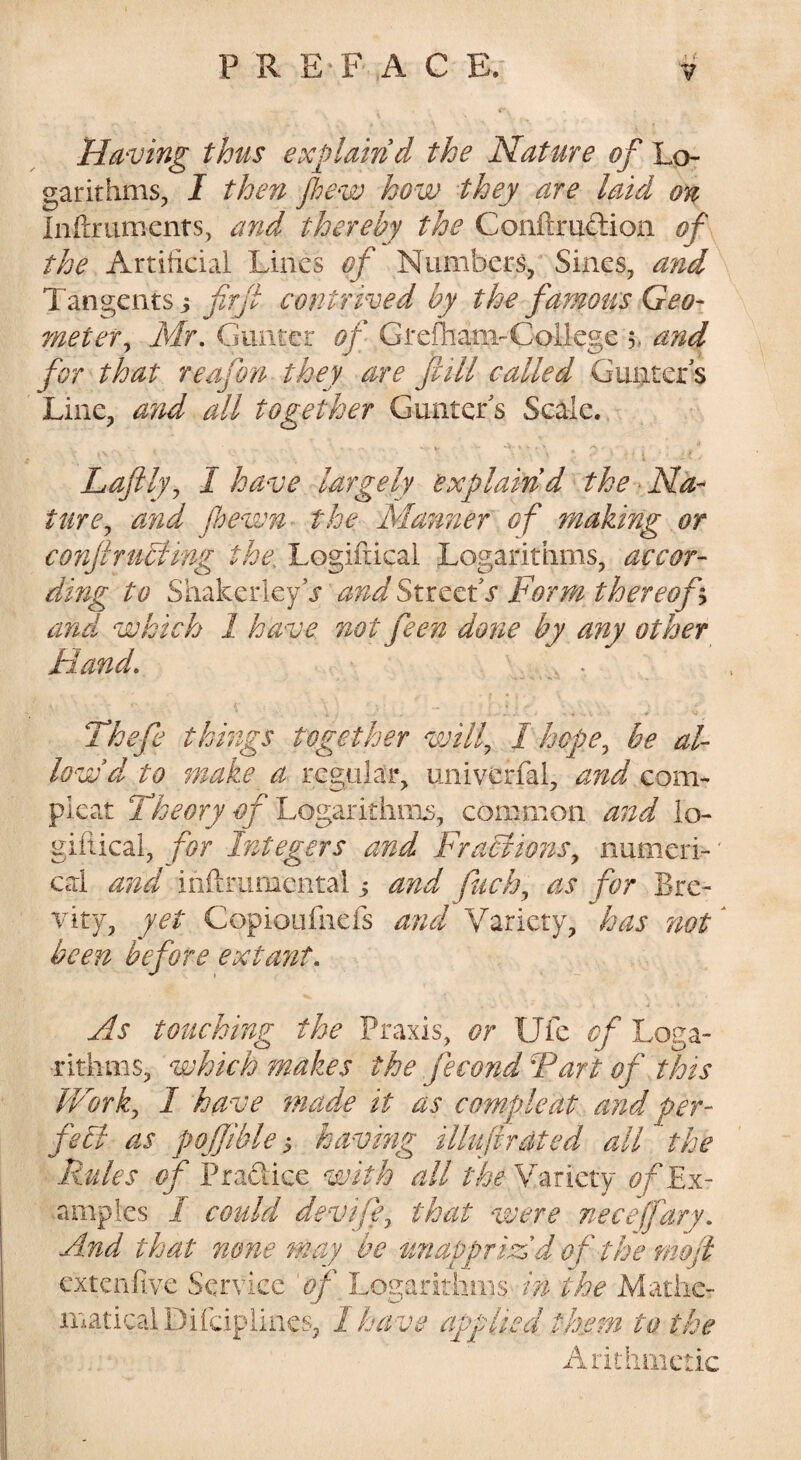 Having thus explain d the Nature of Lo¬ garithms, I then flew how they are laid on Inilriimenrs, and thereby the Conftrudion of the Artificial Lines of Numbers, Sines, and Tangents j firjl contrived by the famous Geo¬ meter ^ Mr. Gunter of GrefhanvCollege 5, and for that reafon they are fcill called Gunter s Line, and all together Gunter's Scale. haftly^ I have largely explain d the Na^ turCj and fewn the Manner of making or conjlrtiblmg the. Logifiicai Logarithms, accor¬ ding to ShakerkyV and StreetT Form thereof h and which 1 have not feen do7ie by any other Hand. Thefe things together wilf 1 hope^ be al¬ low dp to make a regular, univerfal, and com- pleat t?/'Logarithiiis, common and lo¬ gifiicai, for Integers and FraElions^ numeri¬ cal and inflrumcntal j and fach^ as for Bre¬ vity, yet Copioufnefs and Variety, has not ^ been before extant. As touching the Praxis, or Ufe of Loga¬ rithms, which makes the fecond Fart of this iForky I have mad.e it as cample at and per- feEl as poffiblehaving illuftrated all the Rules of Pradice with all the Variety ofEn- arnpies I could devife^ that were neceffary. And that none may be unappriAd of the moji cxtcnfive Service of Logarithms in the Matiie- maticalDifdpiines, I have applied them to the Arithmetic