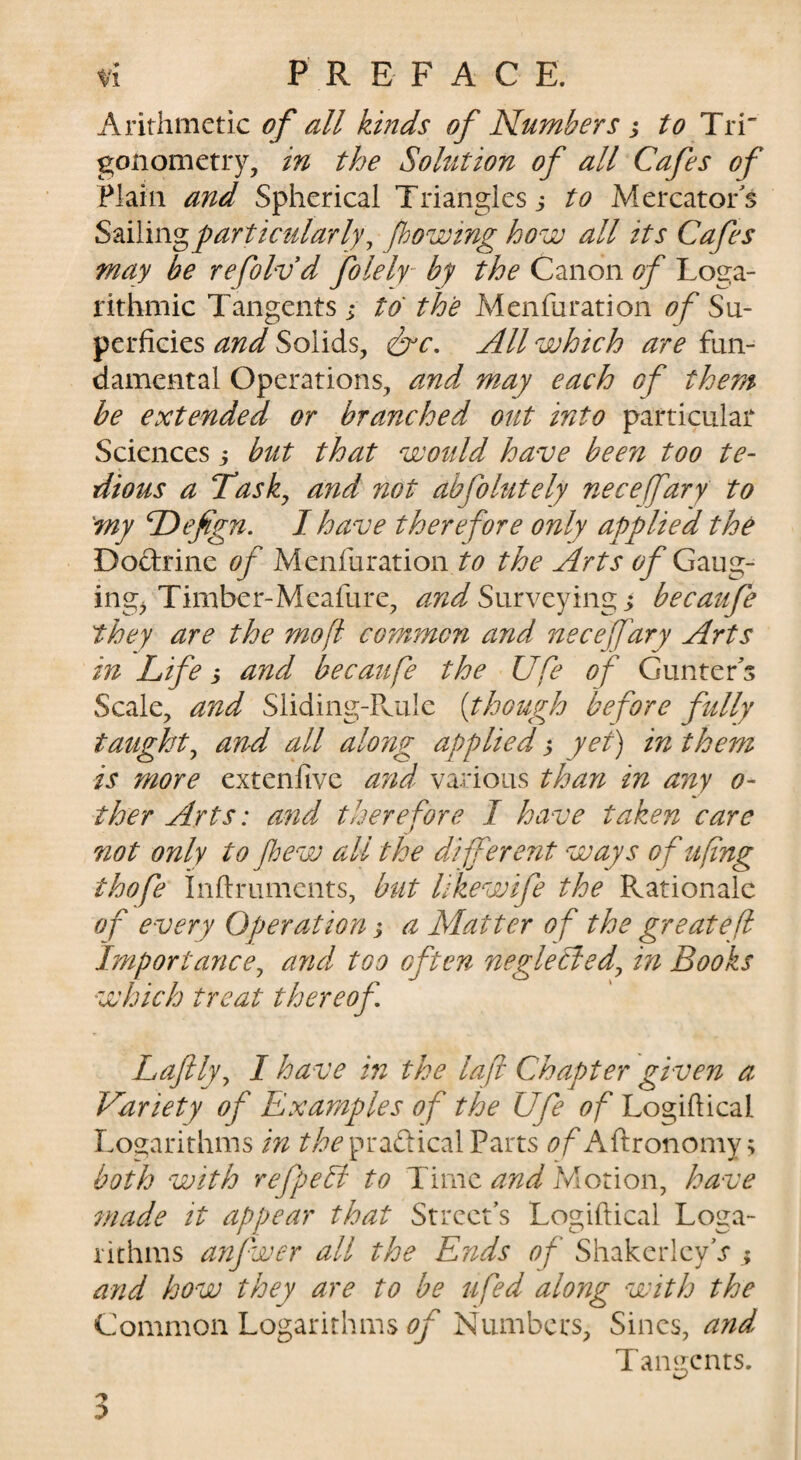 Arithmetic of all kinds of Numbers j to Tri gonometry, in the Solution of all Cafes of Plain and Spherical Triangles j to Mercator's Sailing particularly^ fhowing how all its Cafes may be refolvd folely by the Canon of Loga¬ rithmic Tangents; to the Menfuration ofS\x- perficies and Solids, iirc. All which are fun¬ damental Operations, and may each of them be extended or branched out into particular Sciences; but that wotdd have been too te¬ dious a Tasky and not abfolutely neceffary to 'my dDefign, I have therefore only applied the Dodrine of Menfurationthe Arts of Gmg- ing^ Timber-Meafure, Surveying ; becaufe they are the mofi common and neceffary Arts in Life; and becaufe the Ufe of Gunter s Scale, aitd Sliding-Ps.ulc [though before fully taught^ and all along applied; yet) in them is more extenfivc and various than in any o- ther Arts: and therefore I have taken care not only to fhew all the djpferent ways ofufng thofe inftruments, btit likewife the Rationale of every Operation; a Matter of the greatefi Importance^ and too often neglected^ in Books which treat thereof Laftly^ I have in the lafi Chapter given a Variety of Examples of the Ufe of Logiftical Logarithms in ri?^’pradical Parts <9/'Aftronomy; both with refpebi to Time and Motion, have made it appear that Street’s Logiftical Loga¬ rithms anfwer all the Ends of ShakerleyV ; and how they are to be ufed along with the Common Logarithms Numbers, Sines, and Tamtenrs.