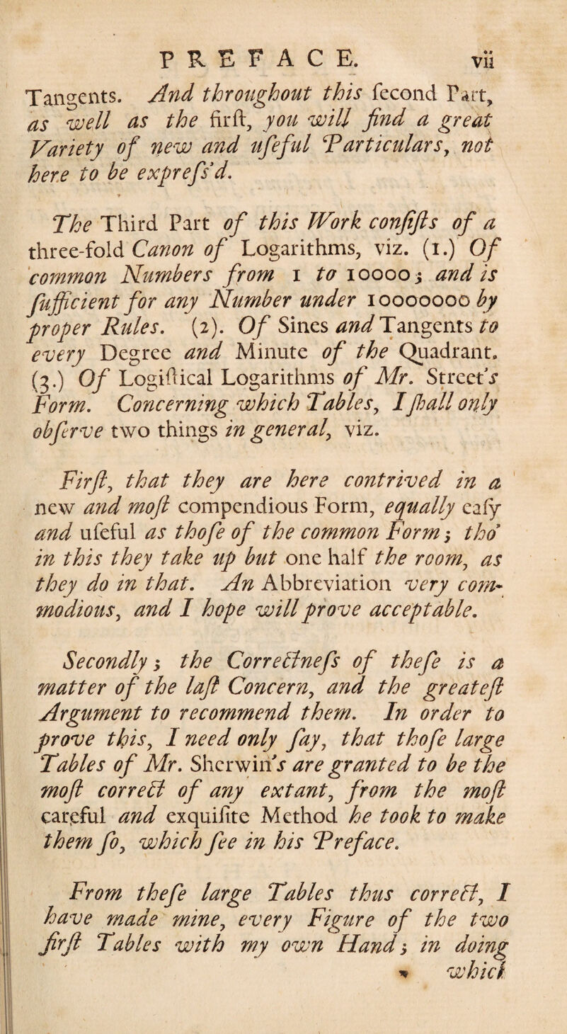 Tangents. And throughout this fccond Part, as well as the firft, you will find a great Variety of new and ufeful particulars^ not here to be exprefsd. •» The Third Part of this Work confifts of a Canon of Logarithms, viz. (i.) Of 'common Plumbers from i to 100003 and is fufficient for any Number under 10000000 by proper Rules. (2). 0/Sines Tangents every Degree and Minute of the Quadrant. (3.) Of Logidical Logarithms of Mr. Street i- Form. Concerning which Tables^ Ifimll only obfirve two things in general^ viz. Firft^ that they are here contrived in a new and moft compendious Form, equally eafy and ufeful as thofe of the common Form; thd in this they take up but one half the room^ as they do in that. An Abbreviation very com* modious^ and I hope will prove acceptable. Secondly ^ the Corretlnefs of thefe is a matter of the lafl Concern^ and the greatefi Argument to recommend them. In order to prove thiSy I need only fay, that thofe large Tables of Mr. SherwiriT are granted to be the moft correH of any extant, from the moft carjeful and exquifite Method he took to make them fo, which fee in his Preface. From thefe large Tables thus correct, 1 have made mine, every Figure of the two firft Tables with my own Hand s in doing ^ whici