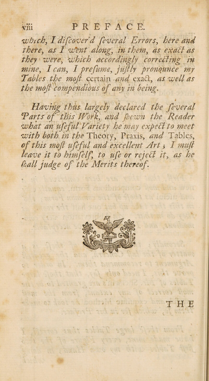 ” \ ' whichy I di[cover d feveral Errors^ here and there^ as 1 vfent along^ inthem^ as exa£i as they were^ 'which accordingly correBing in mine^ I can^ I grefume^ j'^ftly pronounce my Tables the moji^ certain -and exad, as well as the mofi compendious of any in being. t ^ Having thus largely declared the feveral E arts'of this'Work] and foewn the Reader what an ufeful Variety he may expePt to meet with both in the Theory, Praxis, and Tables, of this mofi ufef ul and excellent Art h I n^uft leave it to himfelf to ufe or rejePl it^ as he (ball jtidge of the Merits thereof. /- » - « • » ^ ' THE