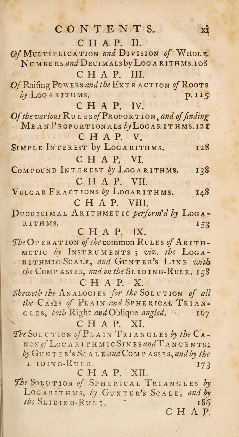 CONTENTS, ‘ici 4 CHAP. II. (y Multiplication Division of Whole. Nu MBE Rs Decimals by Loga rithms.ioS CHAP. III. Of Railing Powers and the Ext r action Roots LoGA RITHMS. P-II5 C H A P. IV. Of the various Ru l esc/ProportioNj^W of finding Me AN Proportionals /^j^Logarit HMs.i2r CHAP. V. Simple Interest by LogaRiTHMs. 128 CHAR VI. Compound Interest hy Logarithms. 138 CHAP. VII. Vulgar Fr ACT ions Logarithms. 148 CHAP. vin. Duodecimal Arithmet ic hy Loga- R it PI MS. 153 CHAP. IX. ^heOv erat ion of the common Rules ^Arith¬ metic by Instruments ; viz. the Loga¬ rithmic Scale, and Gunter’s Line with the Compasses, iding-Rule. 158 C H A P. X. .^Sheweth the /«jr Solution of all ' the Cases of Plain and Spherical Trian¬ gles, both andOhYioyxt angled. * 167 C FI A P. XI. Ythe Sol u t ion c?/'Pl a in Tr i ang l es Fy Ca¬ non of 1^0 g A RI t H MI c SI n e s audlY angents; Fy’ Gu n T E R’s Sc A l E and Co m p a ss e s, and by the L iding-Rule. 173 C H A P. XIL The Solution of Sp pi e ric a l Tri anO l es hy Logarithms, by Gunter’s Scale, and hy Sliding-Rul E. ' 186 CHAP,