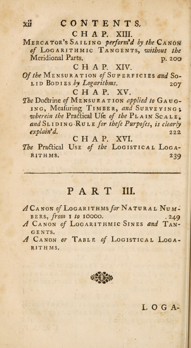 CHAP. XIII. Mercator’s Sailing performed hy the of Logarithmic Tangents, without the Meridional Parts. p. 200 CHAP. XIV. Of the Mensuration ^/Superficies and So¬ lid BoD i Es Logarithms. 207 CHAP. XV. 2/^^ Dodlrlne ^MensuraT ION applied to Gaug¬ ing, Meafuring Timber, and Surveying; wherein the Pradtical Ufe of the Plain Scale, and Sliding'Rule for thefe Purpofes^ is clearly explained. 222 CHAP. XVI. 7he Pradlical Use of the Logistical Loga¬ rithms. 239 PART III. /f Canon </Logarithms/jrNATURAL Num¬ bers, from 1 to lOQOo. • 249 A Canon of Logarithmic Sines and Tan¬ gents. A Canon or Table of Logistical Loga¬ rithms. LOG A-\